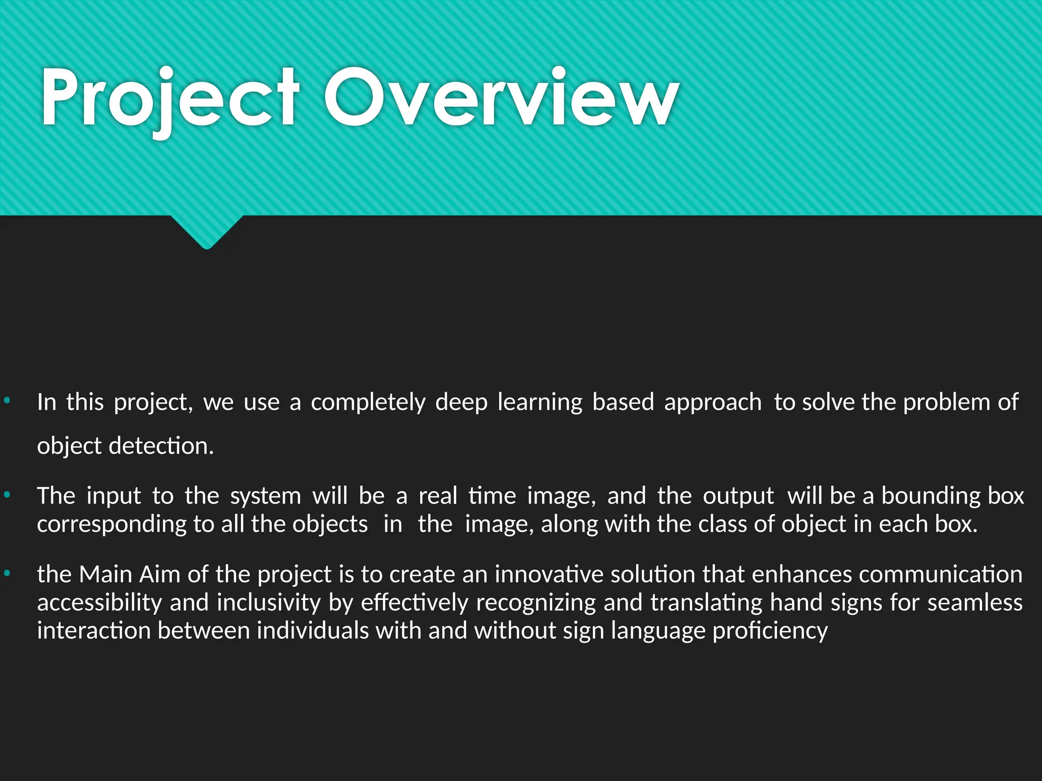 Project Overview
• In this project, we use a completely deep learning based approach to solve the problem of
object detection.
• The input to the system will be a real time image, and the output will be a bounding box
corresponding to all the objects in the image, along with the class of object in each box.
• the Main Aim of the project is to create an innovative solution that enhances communication
accessibility and inclusivity by effectively recognizing and translating hand signs for seamless
interaction between individuals with and without sign language proficiency
 