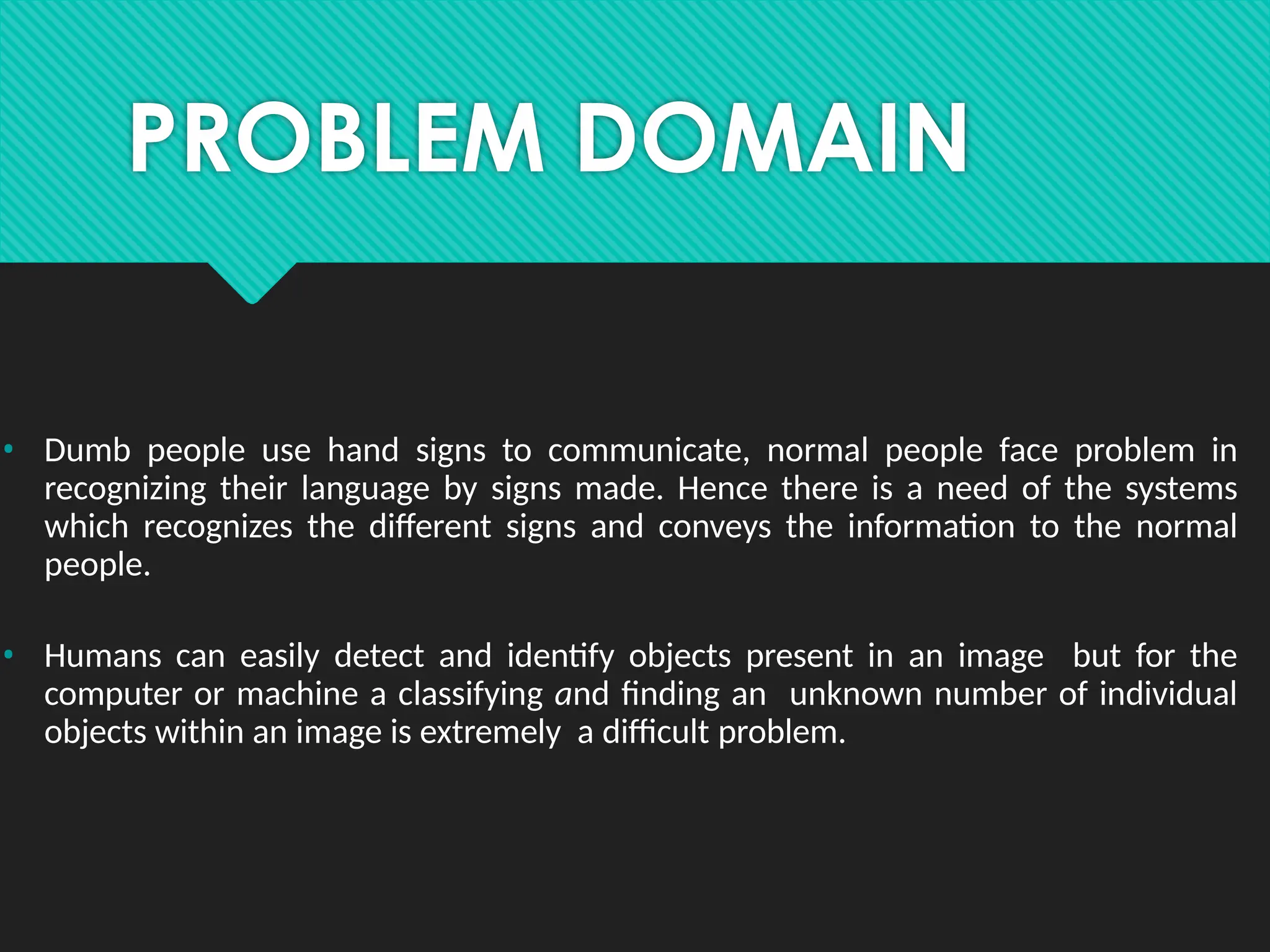 PROBLEM DOMAIN
• Dumb people use hand signs to communicate, normal people face problem in
recognizing their language by signs made. Hence there is a need of the systems
which recognizes the different signs and conveys the information to the normal
people.
• Humans can easily detect and identify objects present in an image but for the
computer or machine a classifying and finding an unknown number of individual
objects within an image is extremely a difficult problem.
 