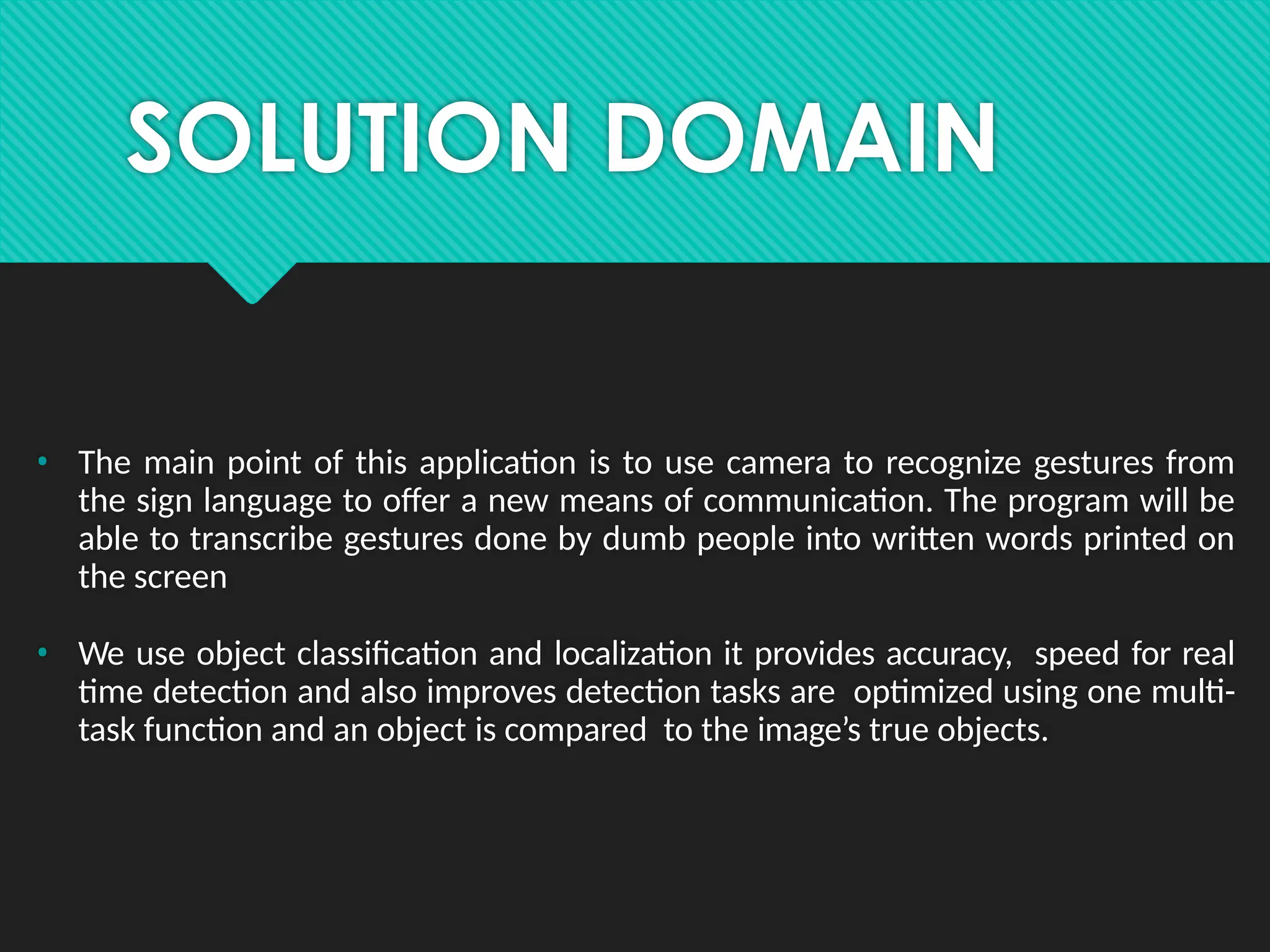 SOLUTION DOMAIN
• The main point of this application is to use camera to recognize gestures from
the sign language to offer a new means of communication. The program will be
able to transcribe gestures done by dumb people into written words printed on
the screen
• We use object classification and localization it provides accuracy, speed for real
time detection and also improves detection tasks are optimized using one multi-
task function and an object is compared to the image’s true objects.
 
