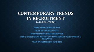 CONTEMPORARY TRENDS
IN RECRUITMENT
(A GLOBAL VIEW)
NAME- ANISHA KUMAR KUTTY
ROLL NO- HPGD/JL17/4152
SPECIALIZATION: HUMAN RESOURCE
PRIN L N WELINGKAR INSTITUTE OF MANAGEMENT DEVELOPMENT &
RESEARCH
YEAR OF SUBMISSION: JUNE 2019
 