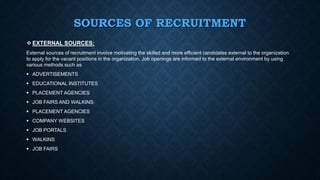 SOURCES OF RECRUITMENT
 EXTERNAL SOURCES:
External sources of recruitment involve motivating the skilled and more efficient candidates external to the organization
to apply for the vacant positions in the organization. Job openings are informed to the external environment by using
various methods such as
 ADVERTISEMENTS
 EDUCATIONAL INSTITUTES
 PLACEMENT AGENCIES
 JOB FAIRS AND WALKINS:
 PLACEMENT AGENCIES
 COMPANY WEBSITES
 JOB PORTALS
 WALKINS
 JOB FAIRS
 