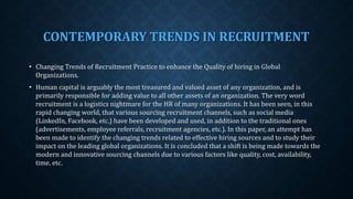 CONTEMPORARY TRENDS IN RECRUITMENT
• Changing Trends of Recruitment Practice to enhance the Quality of hiring in Global
Organizations.
• Human capital is arguably the most treasured and valued asset of any organization, and is
primarily responsible for adding value to all other assets of an organization. The very word
recruitment is a logistics nightmare for the HR of many organizations. It has been seen, in this
rapid changing world, that various sourcing recruitment channels, such as social media
(LinkedIn, Facebook, etc.) have been developed and used, in addition to the traditional ones
(advertisements, employee referrals, recruitment agencies, etc.). In this paper, an attempt has
been made to identify the changing trends related to effective hiring sources and to study their
impact on the leading global organizations. It is concluded that a shift is being made towards the
modern and innovative sourcing channels due to various factors like quality, cost, availability,
time, etc.
 