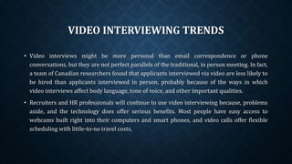 VIDEO INTERVIEWING TRENDS
• Video interviews might be more personal than email correspondence or phone
conversations, but they are not perfect parallels of the traditional, in person meeting. In fact,
a team of Canadian researchers found that applicants interviewed via video are less likely to
be hired than applicants interviewed in person, probably because of the ways in which
video interviews affect body language, tone of voice, and other important qualities.
• Recruiters and HR professionals will continue to use video interviewing because, problems
aside, and the technology does offer serious benefits. Most people have easy access to
webcams built right into their computers and smart phones, and video calls offer flexible
scheduling with little-to-no travel costs.
 