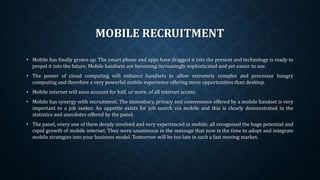 MOBILE RECRUITMENT
• Mobile has finally grown up. The smart phone and apps have dragged it into the present and technology is ready to
propel it into the future. Mobile handsets are becoming increasingly sophisticated and yet easier to use.
• The power of cloud computing will enhance handsets to allow extremely complex and processor hungry
computing and therefore a very powerful mobile experience offering more opportunities than desktop.
• Mobile internet will soon account for half, or more, of all internet access.
• Mobile has synergy with recruitment. The immediacy, privacy and convenience offered by a mobile handset is very
important to a job seeker. An appetite exists for job search via mobile and this is clearly demonstrated in the
statistics and anecdotes offered by the panel.
• The panel, every one of them deeply involved and very experienced in mobile, all recognised the huge potential and
rapid growth of mobile internet. They were unanimous in the message that now is the time to adopt and integrate
mobile strategies into your business model. Tomorrow will be too late in such a fast moving market.
 