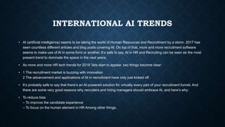 INTERNATIONAL AI TRENDS
• AI (artificial intelligence) seems to be taking the world of Human Resources and Recruitment by a storm. 2017 has
seen countless different articles and blog posts covering AI. On top of that, more and more recruitment software
seems to make use of AI in some form or another. It’s safe to say, AI in HR and Recruiting can be seen as the most
present trend to dominate the space in the next years.
• As more and more HR tech trends for 2018’ lists start to appear, two things become clear:
• 1 The recruitment market is buzzing with innovation
2 The advancement and applications of AI in recruitment have only just kicked off.
• It’s probably safe to say that there’s an AI-powered solution for virtually every part of your recruitment funnel. And
there are some very good reasons why recruiters and hiring managers should embrace AI, and here’s why:
• To reduce bias
– To improve the candidate experience
– To focus on the human element in HR Among other things.
 
