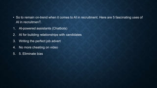 • So to remain on-trend when it comes to AI in recruitment. Here are 5 fascinating uses of
AI in recruitmenT.
1. AI-powered assistants (Chatbots)
2. AI for building relationships with candidates
3. Writing the perfect job advert
4. No more cheating on video
5. 5. Eliminate bias
 