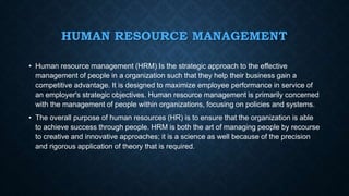 HUMAN RESOURCE MANAGEMENT
• Human resource management (HRM) Is the strategic approach to the effective
management of people in a organization such that they help their business gain a
competitive advantage. It is designed to maximize employee performance in service of
an employer's strategic objectives. Human resource management is primarily concerned
with the management of people within organizations, focusing on policies and systems.
• The overall purpose of human resources (HR) is to ensure that the organization is able
to achieve success through people. HRM is both the art of managing people by recourse
to creative and innovative approaches; it is a science as well because of the precision
and rigorous application of theory that is required.
 