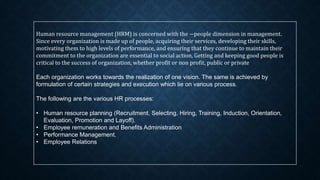 Human resource management (HRM) is concerned with the ―people dimension in management.
Since every organization is made up of people, acquiring their services, developing their skills,
motivating them to high levels of performance, and ensuring that they continue to maintain their
commitment to the organization are essential to social action, Getting and keeping good people is
critical to the success of organization, whether profit or non profit, public or private
Each organization works towards the realization of one vision. The same is achieved by
formulation of certain strategies and execution which lie on various process.
The following are the various HR processes:
• Human resource planning (Recruitment, Selecting, Hiring, Training, Induction, Orientation,
Evaluation, Promotion and Layoff).
• Employee remuneration and Benefits Administration
• Performance Management.
• Employee Relations
 