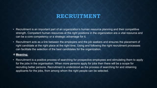 RECRUITMENT
• Recruitment is an important part of an organization’s human resource planning and their competitive
strength. Competent human resources at the right positions in the organization are a vital resource and
can be a core competency or a strategic advantage for it.
• Recruitment acts as a link between the employers and the job seekers and ensures the placement of
right candidate at the right place at the right time. Using and following the right recruitment processes
can facilitate the selection of the best candidates for the organization.
 Meaning:
• Recruitment is a positive process of searching for prospective employees and stimulating them to apply
for the jobs in the organisation. When more persons apply for jobs then there will be a scope for
recruiting better persons. Recruitment is understood as the process of searching for and obtaining
applicants for the jobs, from among whom the right people can be selected.
 