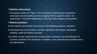  Definition of Recruitment:
• According to Edwin B. Flippo, “It is a process of searching for prospective
employees and stimulating and encouraging them to apply for jobs in an
organisation.” He further elaborates it, terming it both negative and positive.
 Need for recruitment:
 The need for recruitment may be due to the following reasons / situation:
 Vacancies due to promotions, transfer, retirement, termination, permanent
disability, death and labour turnover.
 Creation of new vacancies due to the growth, expansion and diversification of
business activities of an enterprise. In addition, new vacancies are possible due to
job specification.
 