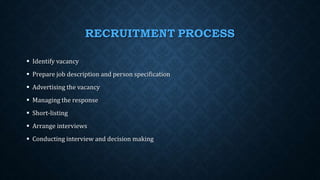 RECRUITMENT PROCESS
 Identify vacancy
 Prepare job description and person specification
 Advertising the vacancy
 Managing the response
 Short-listing
 Arrange interviews
 Conducting interview and decision making
 