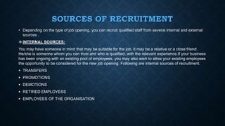 SOURCES OF RECRUITMENT
• Depending on the type of job opening, you can recruit qualified staff from several internal and external
sources .
 INTERNAL SOURCES:
You may have someone in mind that may be suitable for the job. It may be a relative or a close friend.
He/she is someone whom you can trust and who is qualified, with the relevant experience.If your business
has been ongoing with an existing pool of employees, you may also wish to allow your existing employees
the opportunity to be considered for the new job opening. Following are internal sources of recruitment.
 TRANSFERS
 PROMOTIONS
 DEMOTIONS
 RETIRED EMPLOYESS
 EMPLOYEES OF THE ORGANISATION
 