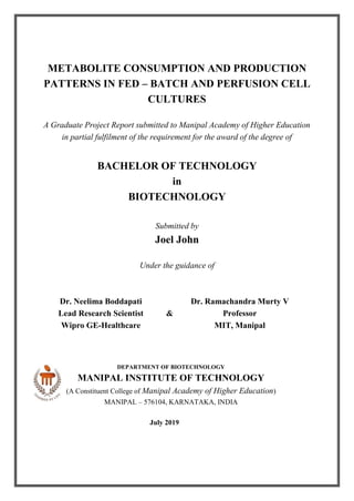METABOLITE CONSUMPTION AND PRODUCTION
PATTERNS IN FED – BATCH AND PERFUSION CELL
CULTURES
A Graduate Project Report submitted to Manipal Academy of Higher Education
in partial fulfilment of the requirement for the award of the degree of
BACHELOR OF TECHNOLOGY
in
BIOTECHNOLOGY
Submitted by
Joel John
Under the guidance of
Dr. Neelima Boddapati Dr. Ramachandra Murty V
Lead Research Scientist & Professor
Wipro GE-Healthcare MIT, Manipal
DEPARTMENT OF BIOTECHNOLOGY
MANIPAL INSTITUTE OF TECHNOLOGY
(A Constituent College of Manipal Academy of Higher Education)
MANIPAL – 576104, KARNATAKA, INDIA
July 2019
 