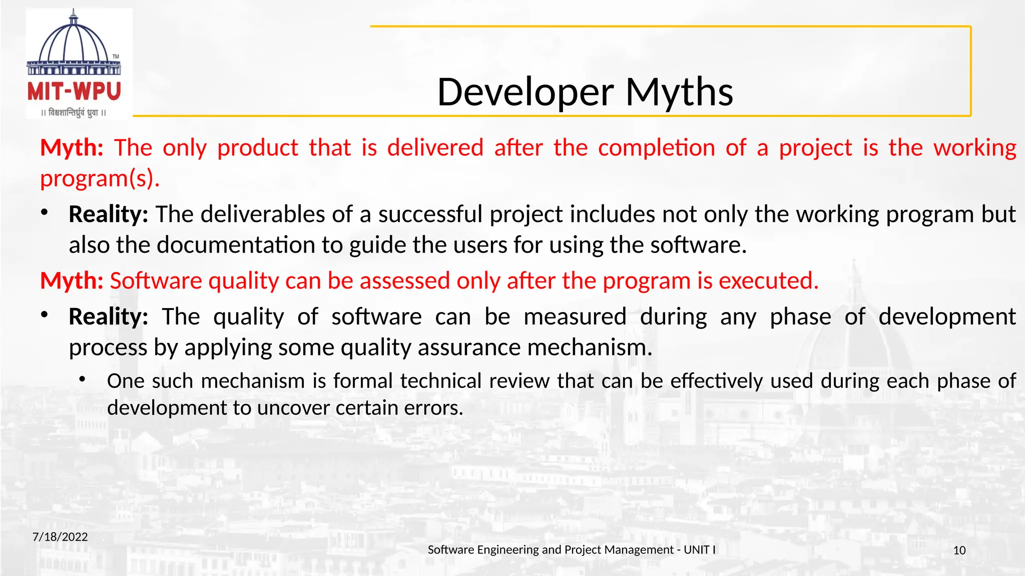 Developer Myths
Myth: The only product that is delivered after the completion of a project is the working
program(s).
• Reality: The deliverables of a successful project includes not only the working program but
also the documentation to guide the users for using the software.
Myth: Software quality can be assessed only after the program is executed.
• Reality: The quality of software can be measured during any phase of development
process by applying some quality assurance mechanism.
• One such mechanism is formal technical review that can be effectively used during each phase of
development to uncover certain errors.
7/18/2022
Software Engineering and Project Management - UNIT I 10
 