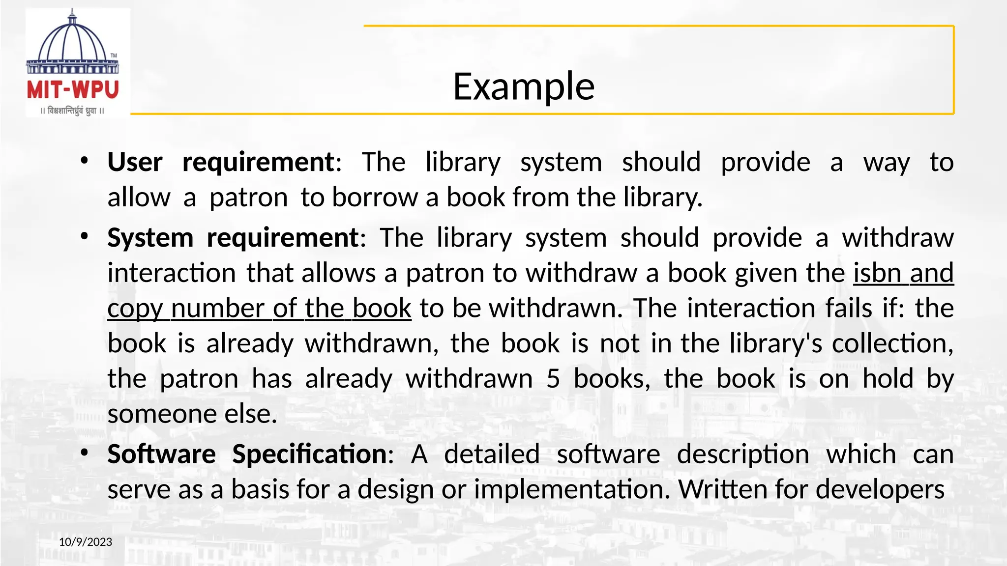 Example
10/9/2023
• User requirement: The library system should provide a way to
allow a patron to borrow a book from the library.
• System requirement: The library system should provide a withdraw
interaction that allows a patron to withdraw a book given the isbn and
copy number of the book to be withdrawn. The interaction fails if: the
book is already withdrawn, the book is not in the library's collection,
the patron has already withdrawn 5 books, the book is on hold by
someone else.
• Software Specification: A detailed software description which can
serve as a basis for a design or implementation. Written for developers
 