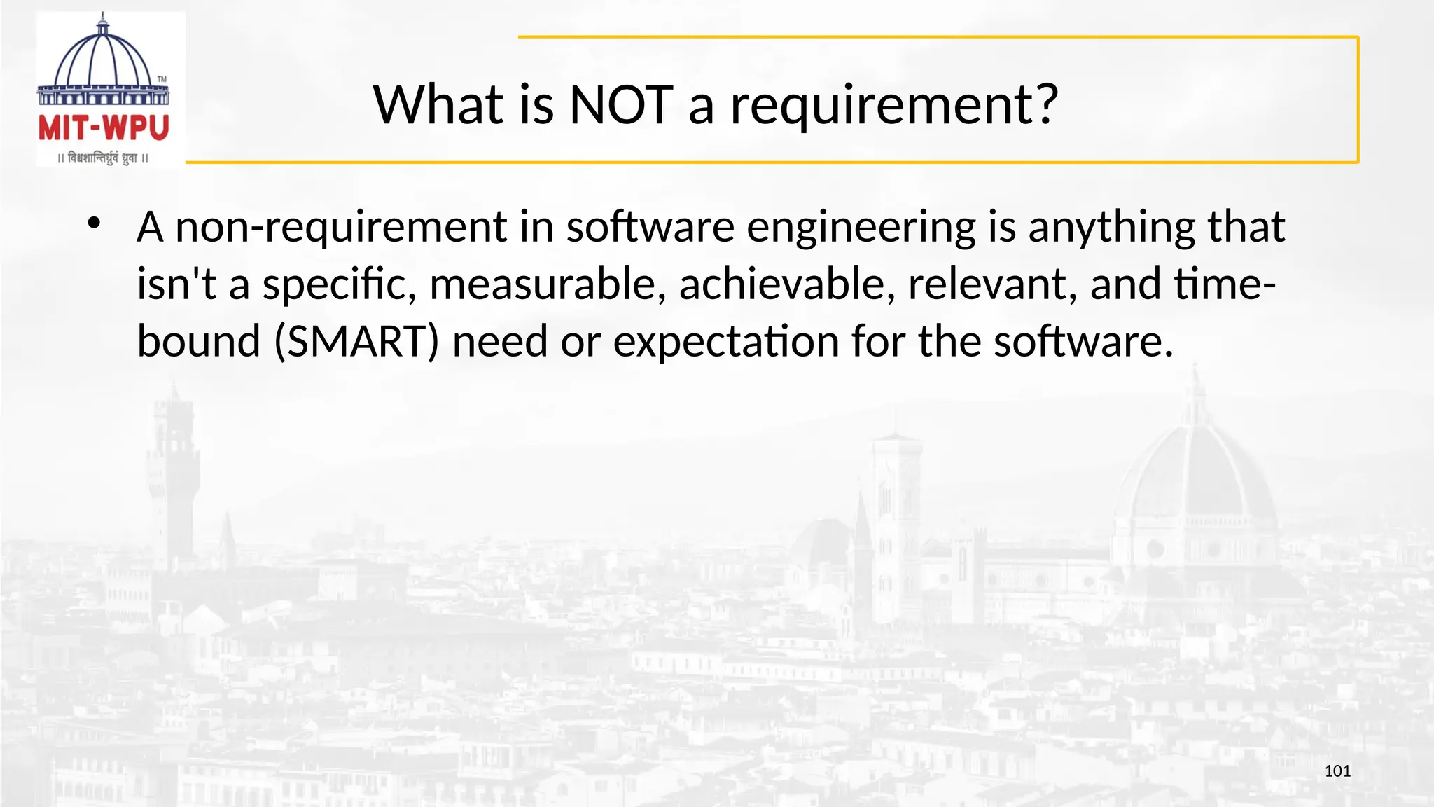What is NOT a requirement?
• A non-requirement in software engineering is anything that
isn't a specific, measurable, achievable, relevant, and time-
bound (SMART) need or expectation for the software.
101
 