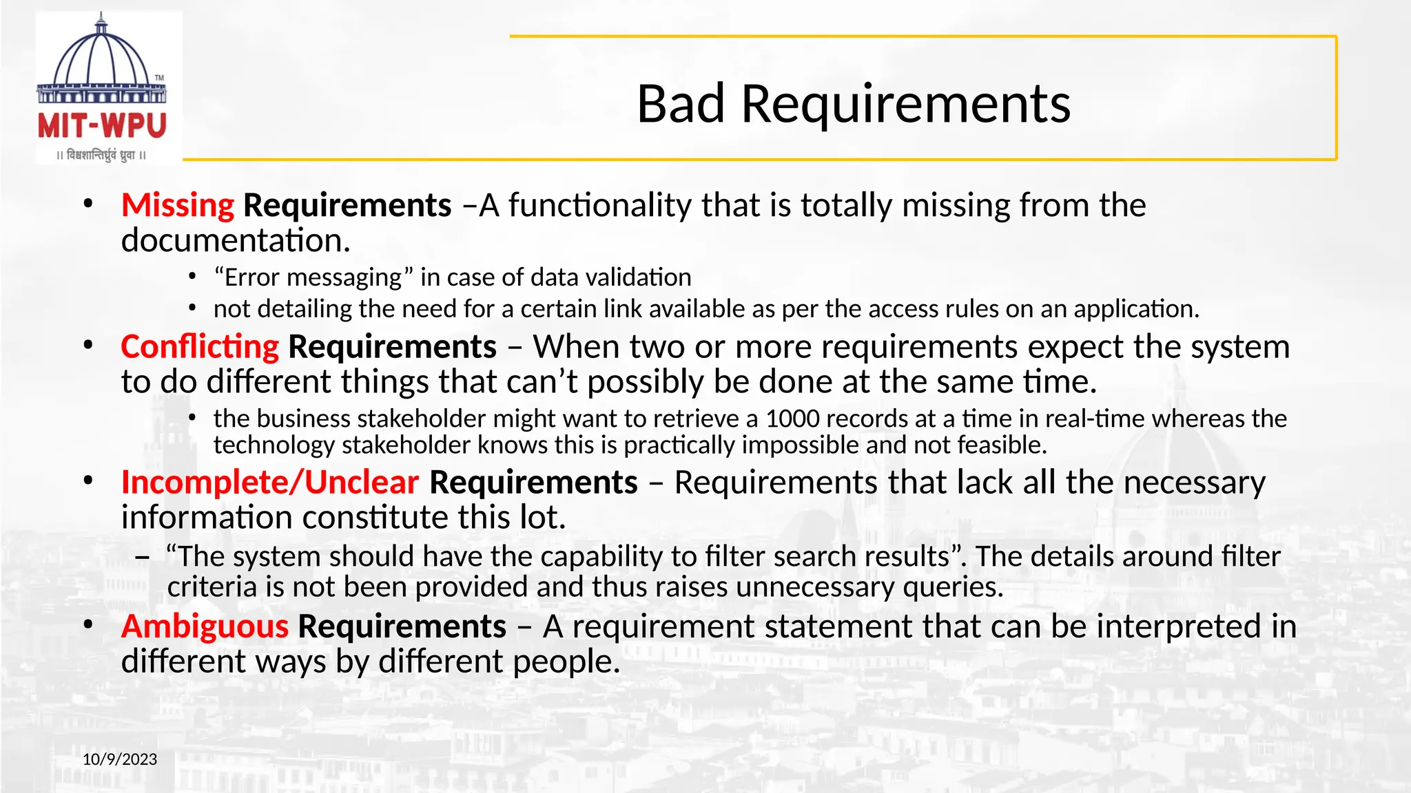 Bad Requirements
10/9/2023
• Missing Requirements –A functionality that is totally missing from the
documentation.
• “Error messaging” in case of data validation
• not detailing the need for a certain link available as per the access rules on an application.
• Conflicting Requirements – When two or more requirements expect the system
to do different things that can’t possibly be done at the same time.
• the business stakeholder might want to retrieve a 1000 records at a time in real-time whereas the
technology stakeholder knows this is practically impossible and not feasible.
• Incomplete/Unclear Requirements – Requirements that lack all the necessary
information constitute this lot.
– “The system should have the capability to filter search results”. The details around filter
criteria is not been provided and thus raises unnecessary queries.
• Ambiguous Requirements – A requirement statement that can be interpreted in
different ways by different people.
 
