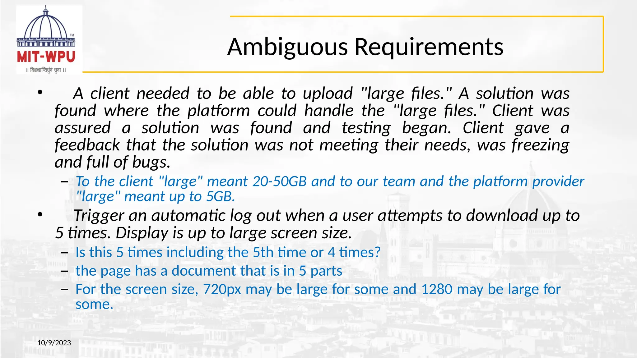 Ambiguous Requirements
10/9/2023
• A client needed to be able to upload "large files." A solution was
found where the platform could handle the "large files." Client was
assured a solution was found and testing began. Client gave a
feedback that the solution was not meeting their needs, was freezing
and full of bugs.
– To the client "large" meant 20-50GB and to our team and the platform provider
"large" meant up to 5GB.
• Trigger an automatic log out when a user attempts to download up to
5 times. Display is up to large screen size.
– Is this 5 times including the 5th time or 4 times?
– the page has a document that is in 5 parts
– For the screen size, 720px may be large for some and 1280 may be large for
some.
 