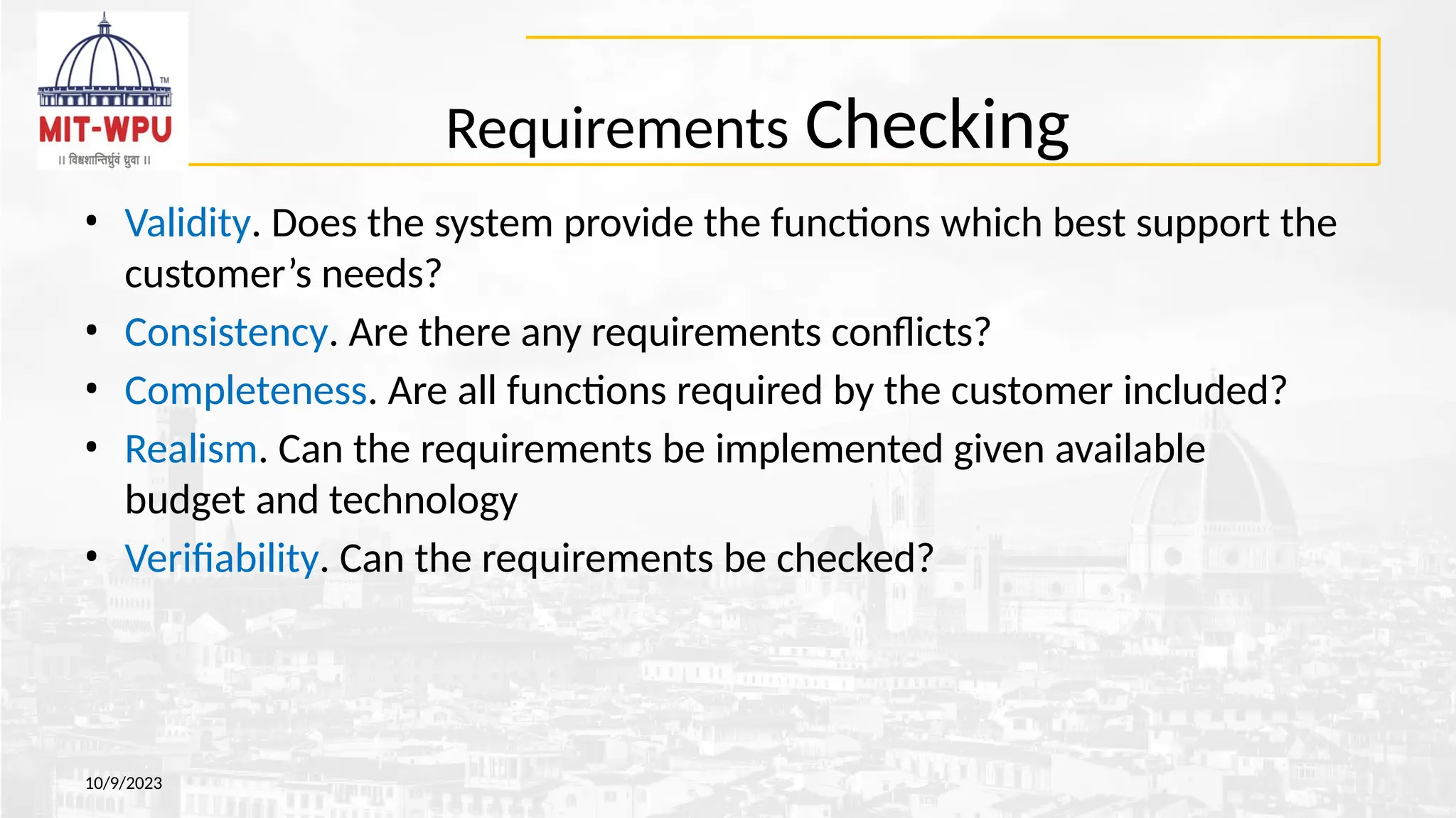 Requirements Checking
10/9/2023
• Validity. Does the system provide the functions which best support the
customer’s needs?
• Consistency. Are there any requirements conflicts?
• Completeness. Are all functions required by the customer included?
• Realism. Can the requirements be implemented given available
budget and technology
• Verifiability. Can the requirements be checked?
 