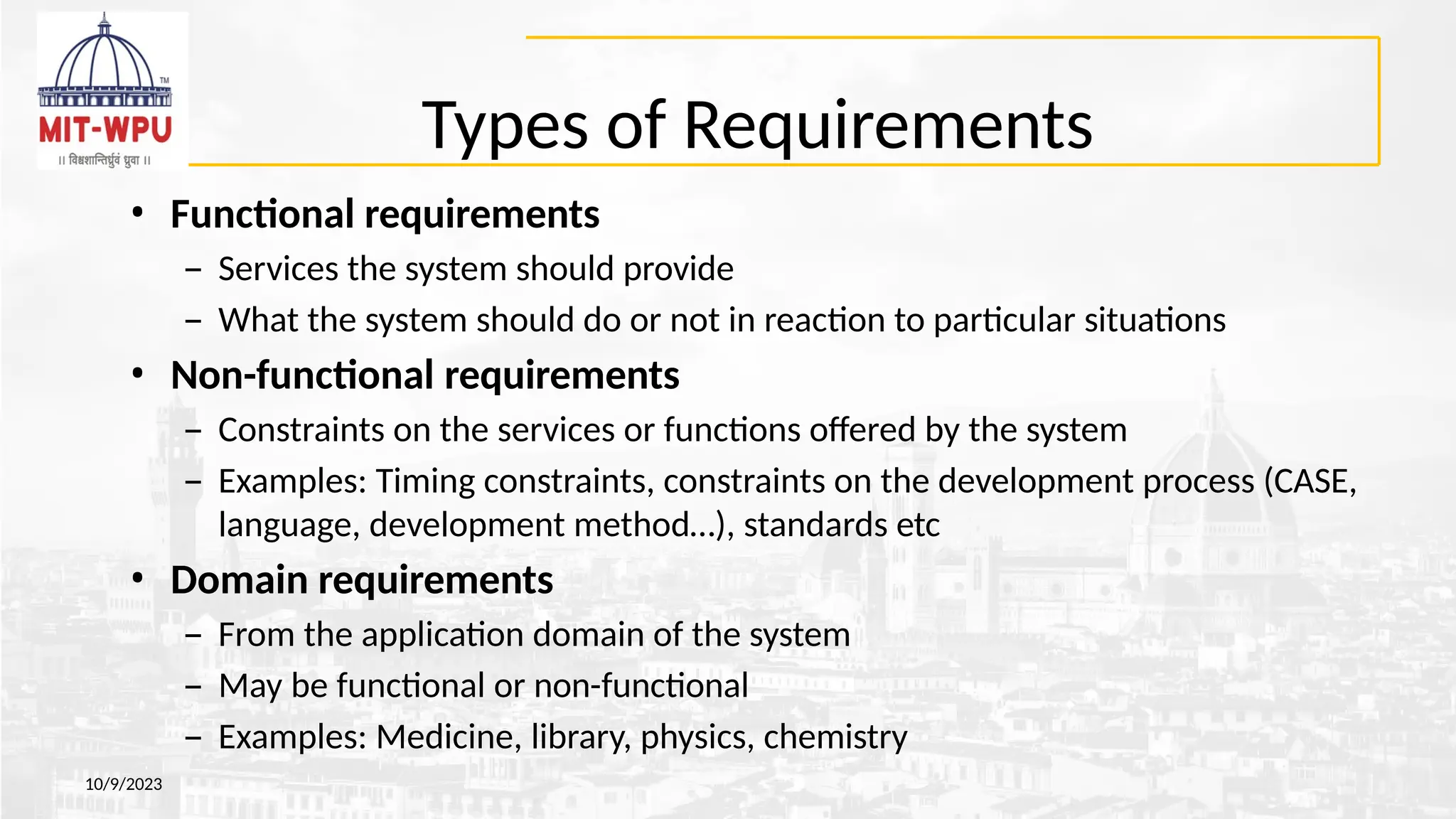 Types of Requirements
10/9/2023
• Functional requirements
– Services the system should provide
– What the system should do or not in reaction to particular situations
• Non-functional requirements
– Constraints on the services or functions offered by the system
– Examples: Timing constraints, constraints on the development process (CASE,
language, development method…), standards etc
• Domain requirements
– From the application domain of the system
– May be functional or non-functional
– Examples: Medicine, library, physics, chemistry
 