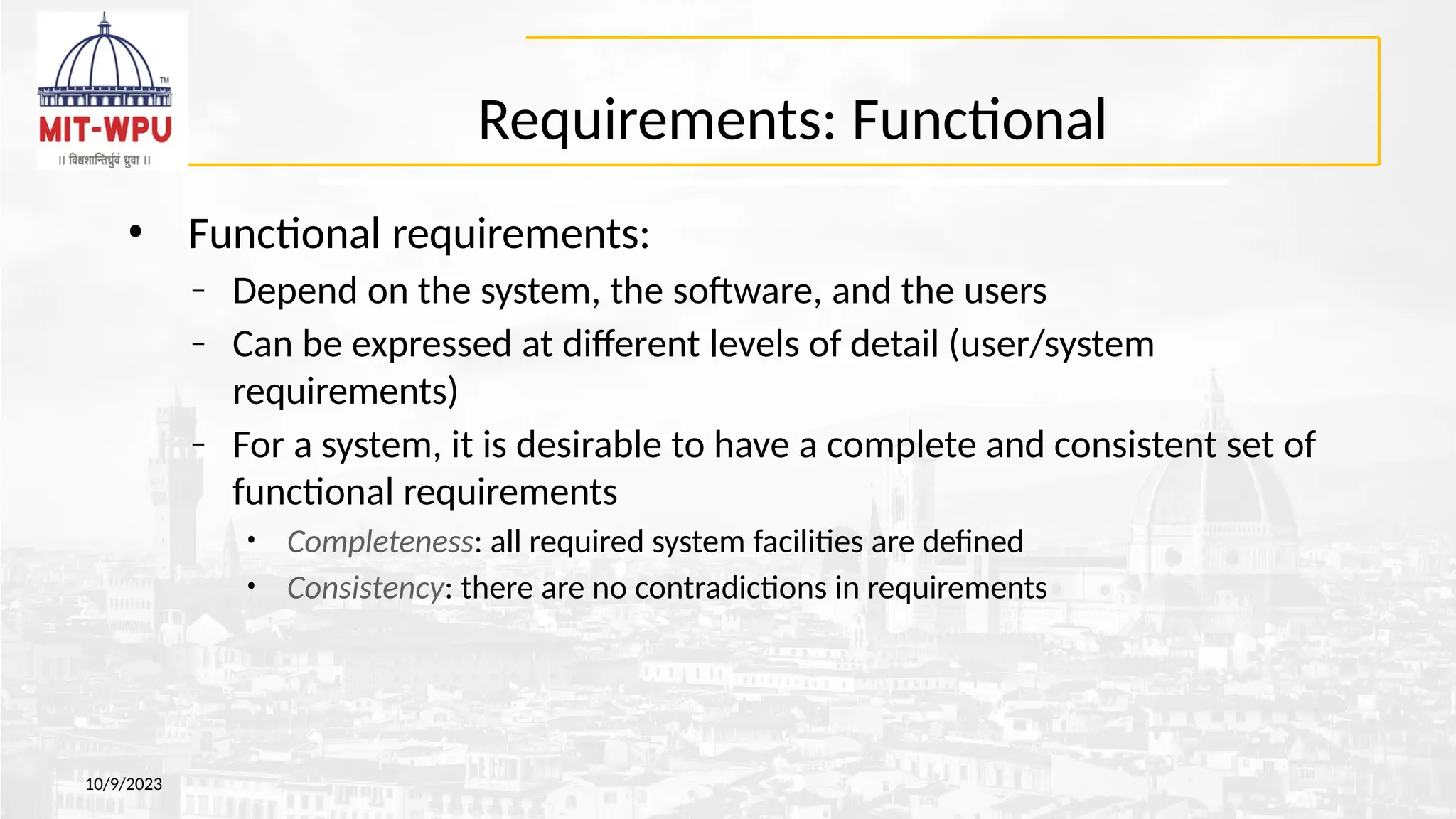 Requirements: Functional
• Functional requirements:
– Depend on the system, the software, and the users
– Can be expressed at different levels of detail (user/system
requirements)
– For a system, it is desirable to have a complete and consistent set of
functional requirements
• Completeness: all required system facilities are defined
• Consistency: there are no contradictions in requirements
10/9/2023
 
