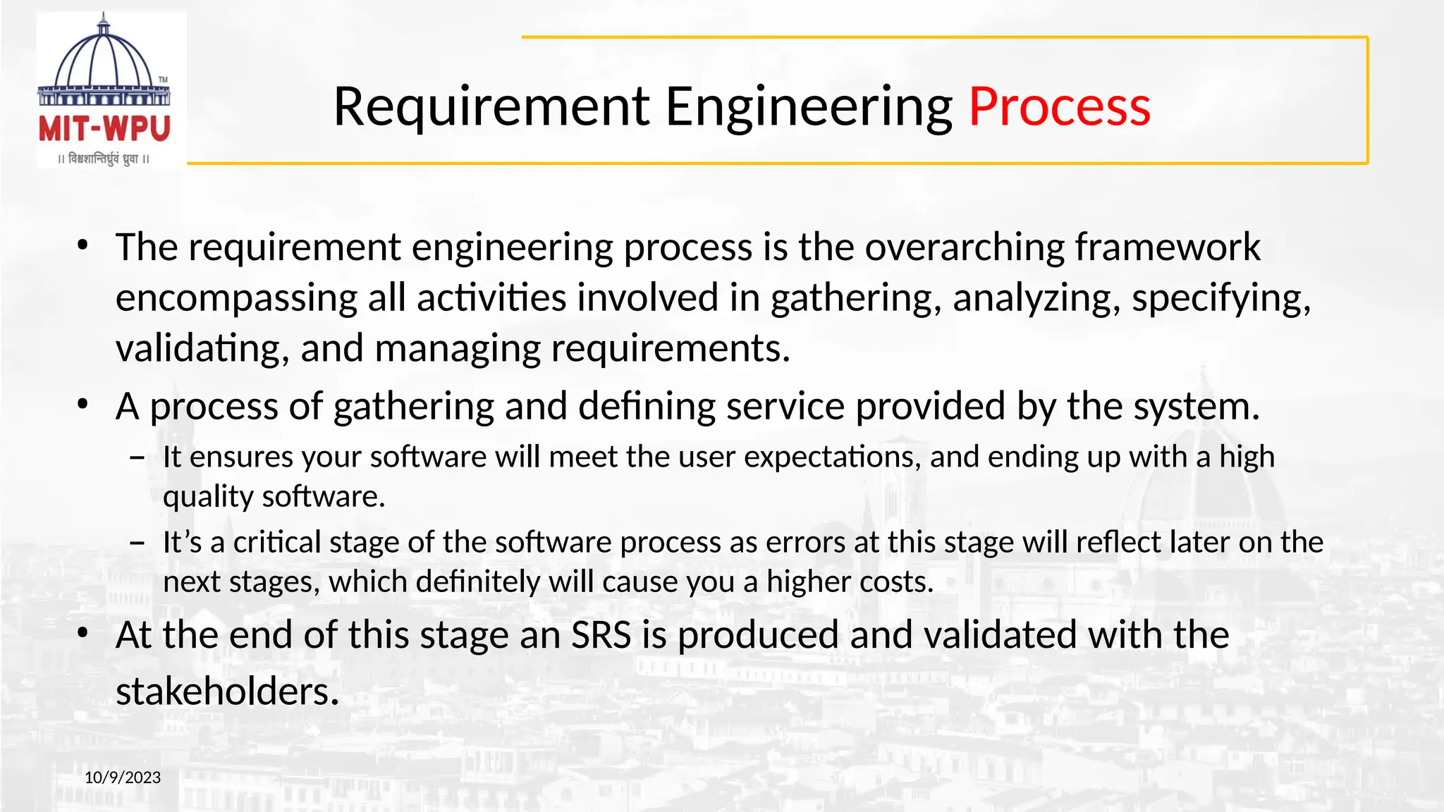 Requirement Engineering Process
10/9/2023
• The requirement engineering process is the overarching framework
encompassing all activities involved in gathering, analyzing, specifying,
validating, and managing requirements.
• A process of gathering and defining service provided by the system.
– It ensures your software will meet the user expectations, and ending up with a high
quality software.
– It’s a critical stage of the software process as errors at this stage will reflect later on the
next stages, which definitely will cause you a higher costs.
• At the end of this stage an SRS is produced and validated with the
stakeholders.
 