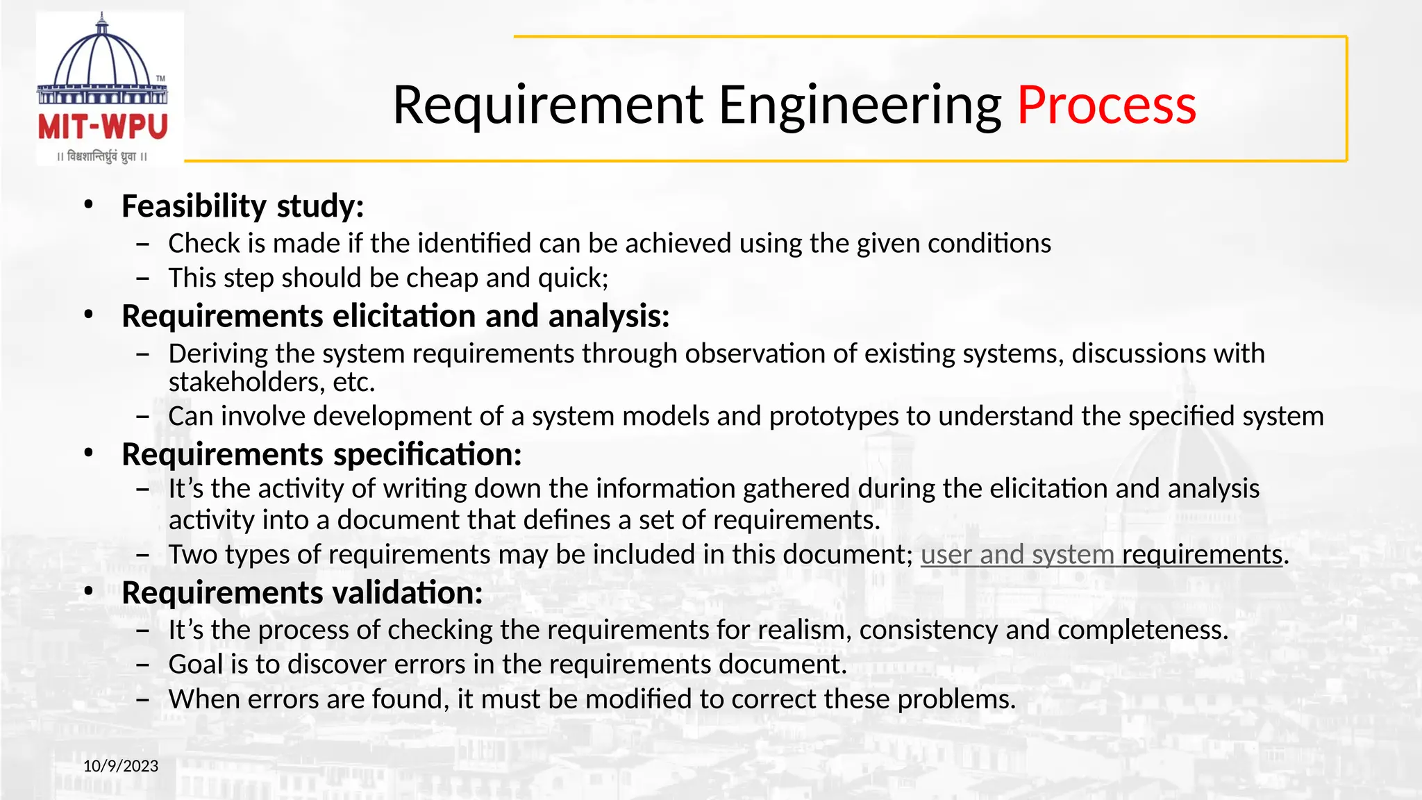 Requirement Engineering Process
10/9/2023
• Feasibility study:
– Check is made if the identified can be achieved using the given conditions
– This step should be cheap and quick;
• Requirements elicitation and analysis:
– Deriving the system requirements through observation of existing systems, discussions with
stakeholders, etc.
– Can involve development of a system models and prototypes to understand the specified system
• Requirements specification:
– It’s the activity of writing down the information gathered during the elicitation and analysis
activity into a document that defines a set of requirements.
– Two types of requirements may be included in this document; user and system requirements.
• Requirements validation:
– It’s the process of checking the requirements for realism, consistency and completeness.
– Goal is to discover errors in the requirements document.
– When errors are found, it must be modified to correct these problems.
 