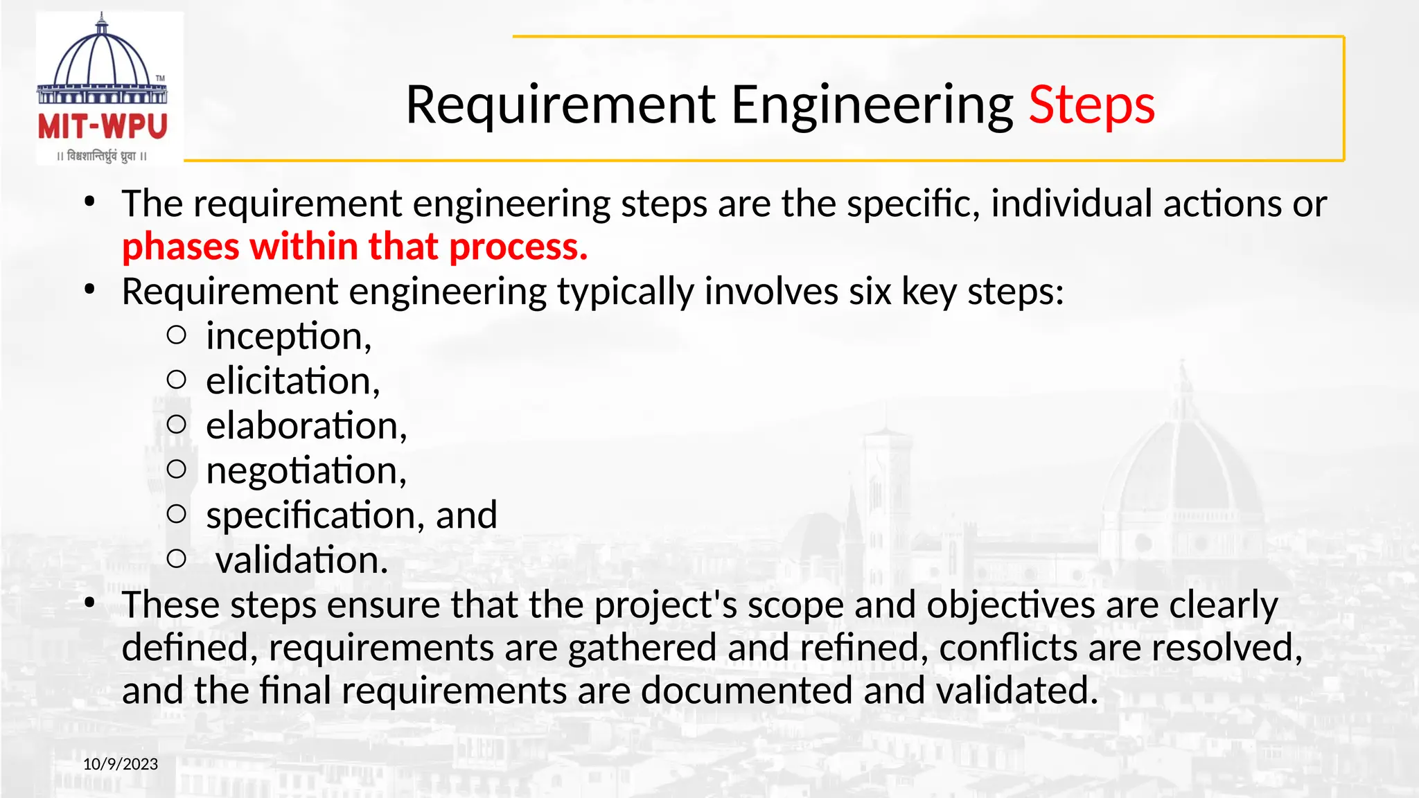 Requirement Engineering Steps
10/9/2023
• The requirement engineering steps are the specific, individual actions or
phases within that process.
• Requirement engineering typically involves six key steps:
o inception,
o elicitation,
o elaboration,
o negotiation,
o specification, and
o validation.
• These steps ensure that the project's scope and objectives are clearly
defined, requirements are gathered and refined, conflicts are resolved,
and the final requirements are documented and validated.
 