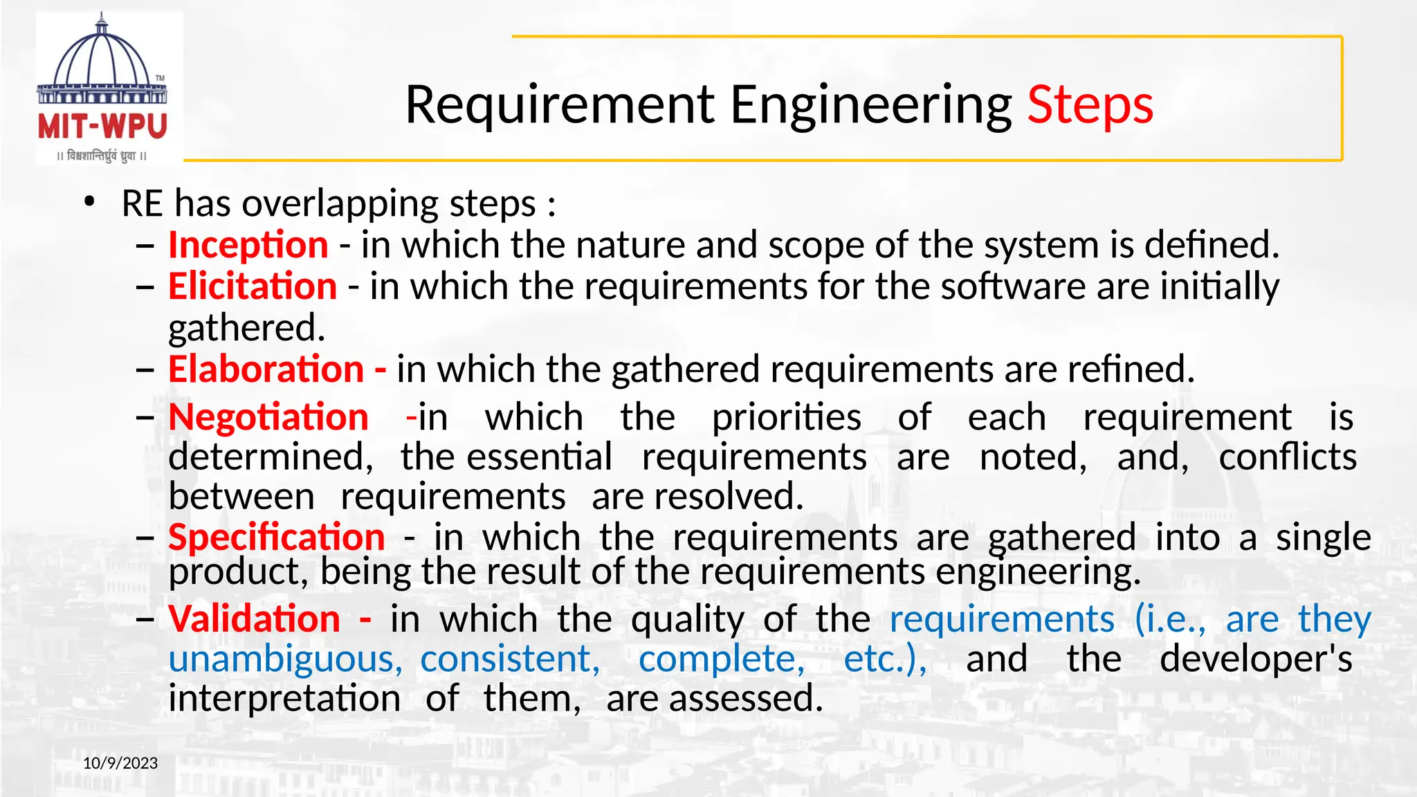 Requirement Engineering Steps
10/9/2023
• RE has overlapping steps :
– Inception - in which the nature and scope of the system is defined.
– Elicitation - in which the requirements for the software are initially
gathered.
– Elaboration - in which the gathered requirements are refined.
– Negotiation -in which the priorities of each requirement is
determined, the essential requirements are noted, and, conflicts
between requirements are resolved.
– Specification - in which the requirements are gathered into a single
product, being the result of the requirements engineering.
– Validation - in which the quality of the requirements (i.e., are they
unambiguous, consistent, complete, etc.), and the developer's
interpretation of them, are assessed.
 