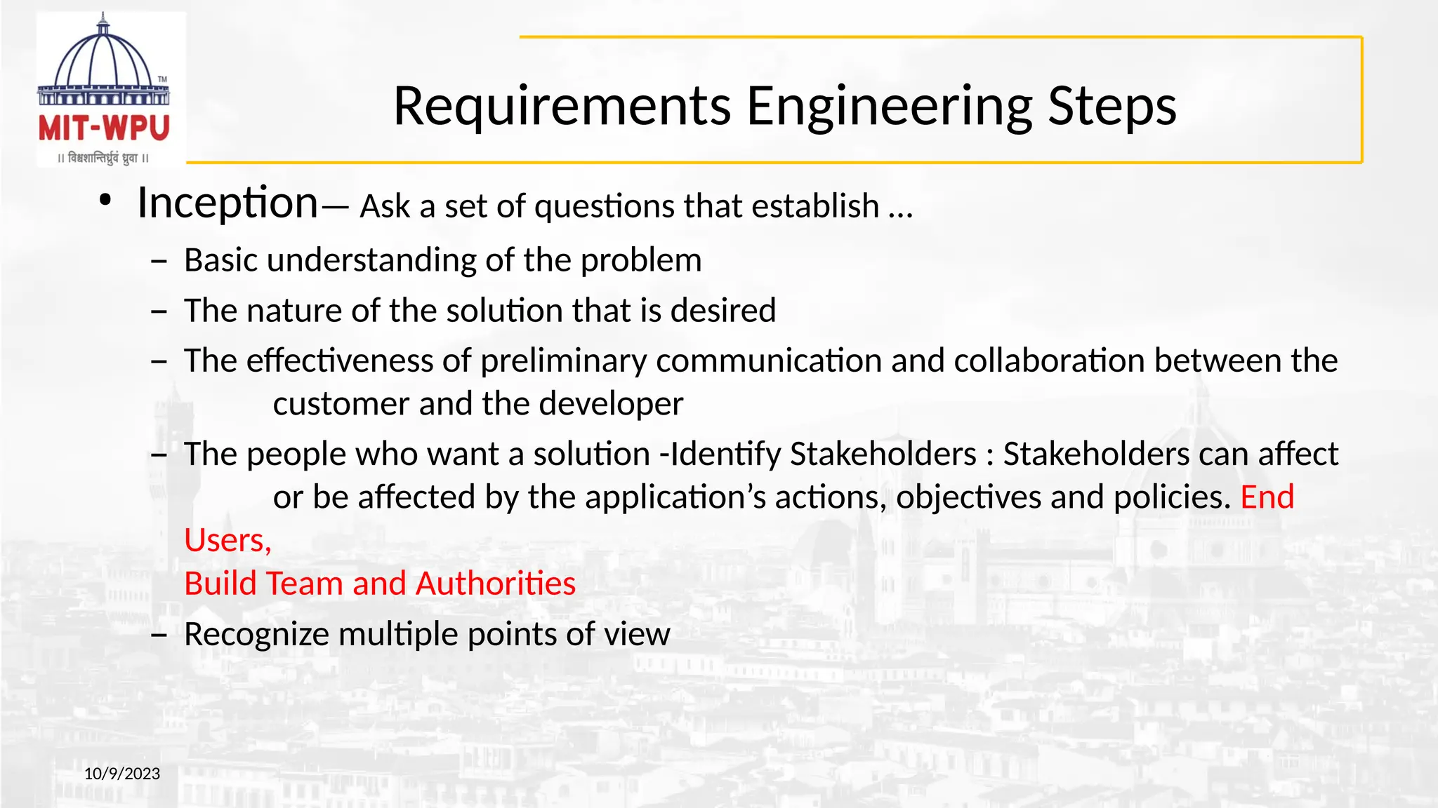 Requirements Engineering Steps
10/9/2023
• Inception— Ask a set of questions that establish …
– Basic understanding of the problem
– The nature of the solution that is desired
– The effectiveness of preliminary communication and collaboration between the
customer and the developer
– The people who want a solution -Identify Stakeholders : Stakeholders can affect
or be affected by the application’s actions, objectives and policies. End
Users,
Build Team and Authorities
– Recognize multiple points of view
 