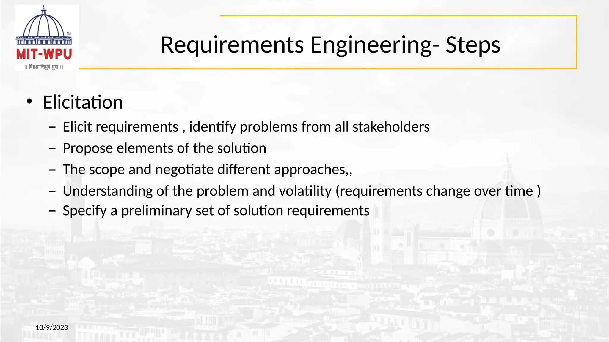 Requirements Engineering- Steps
10/9/2023
• Elicitation
– Elicit requirements , identify problems from all stakeholders
– Propose elements of the solution
– The scope and negotiate different approaches,,
– Understanding of the problem and volatility (requirements change over time )
– Specify a preliminary set of solution requirements
 