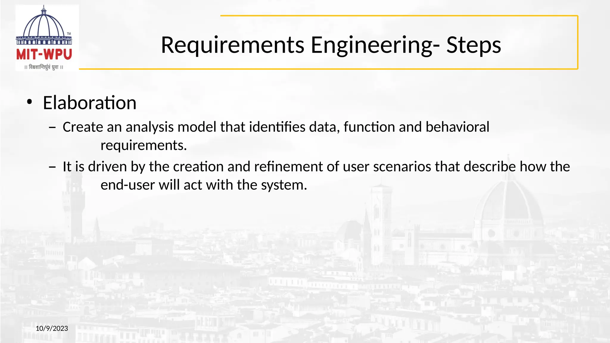 Requirements Engineering- Steps
10/9/2023
• Elaboration
– Create an analysis model that identifies data, function and behavioral
requirements.
– It is driven by the creation and refinement of user scenarios that describe how the
end-user will act with the system.
 