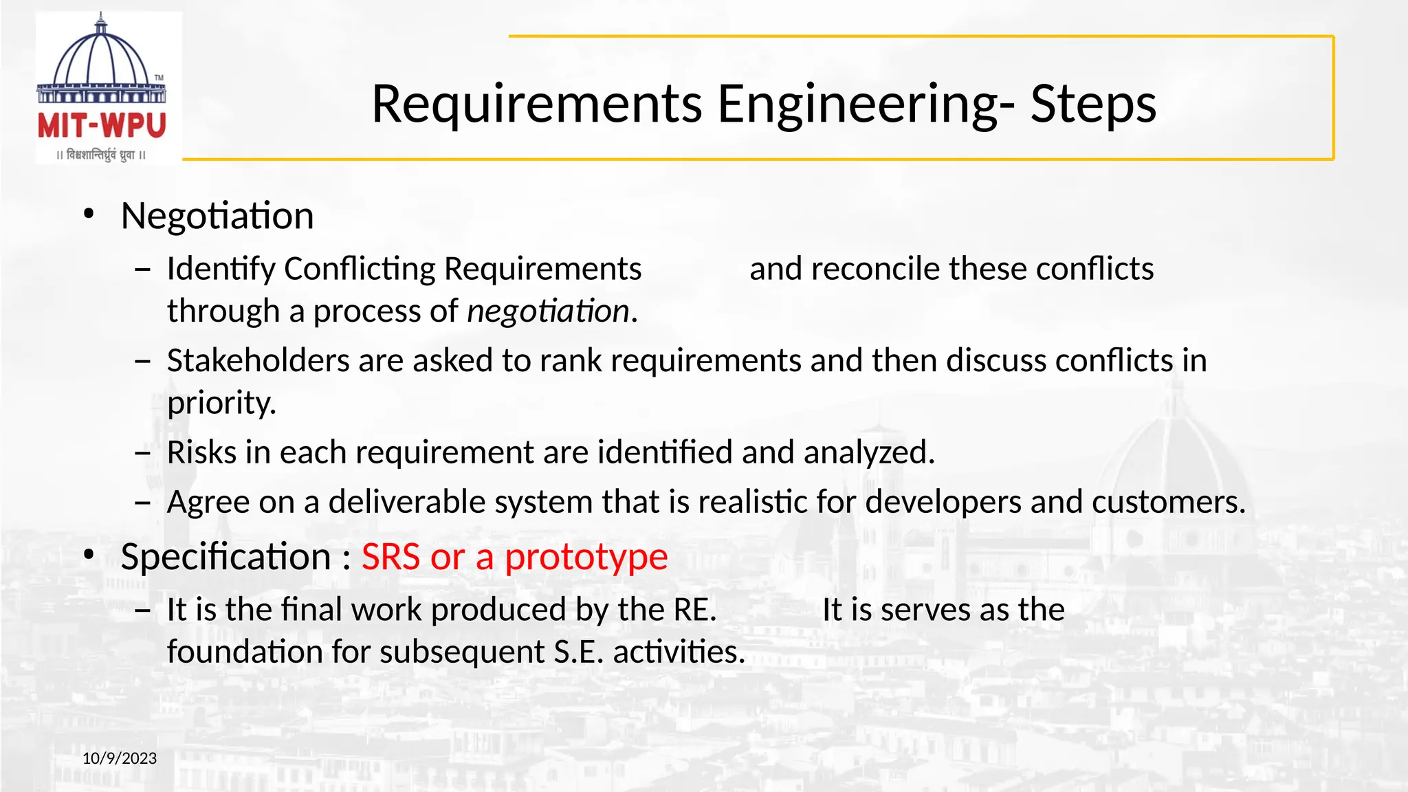 Requirements Engineering- Steps
10/9/2023
• Negotiation
– Identify Conflicting Requirements and reconcile these conflicts
through a process of negotiation.
– Stakeholders are asked to rank requirements and then discuss conflicts in
priority.
– Risks in each requirement are identified and analyzed.
– Agree on a deliverable system that is realistic for developers and customers.
• Specification : SRS or a prototype
– It is the final work produced by the RE. It is serves as the
foundation for subsequent S.E. activities.
 