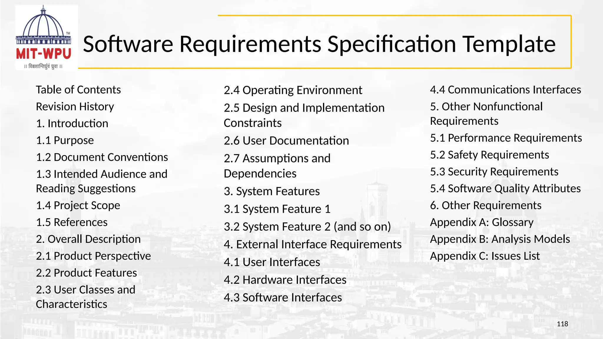 Software Requirements Specification Template
Table of Contents
Revision History
1. Introduction
1.1 Purpose
1.2 Document Conventions
1.3 Intended Audience and
Reading Suggestions
1.4 Project Scope
1.5 References
2. Overall Description
2.1 Product Perspective
2.2 Product Features
2.3 User Classes and
Characteristics
118
2.4 Operating Environment
2.5 Design and Implementation
Constraints
2.6 User Documentation
2.7 Assumptions and
Dependencies
3. System Features
3.1 System Feature 1
3.2 System Feature 2 (and so on)
4. External Interface Requirements
4.1 User Interfaces
4.2 Hardware Interfaces
4.3 Software Interfaces
4.4 Communications Interfaces
5. Other Nonfunctional
Requirements
5.1 Performance Requirements
5.2 Safety Requirements
5.3 Security Requirements
5.4 Software Quality Attributes
6. Other Requirements
Appendix A: Glossary
Appendix B: Analysis Models
Appendix C: Issues List
 