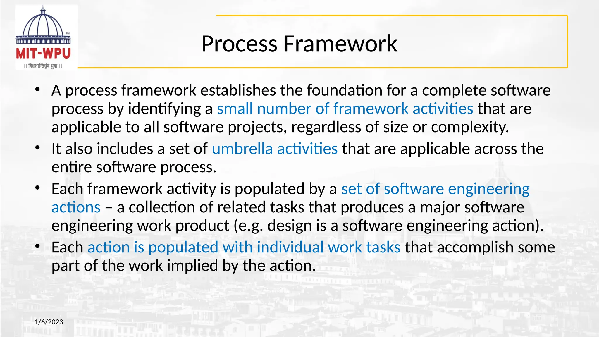 Process Framework
• A process framework establishes the foundation for a complete software
process by identifying a small number of framework activities that are
applicable to all software projects, regardless of size or complexity.
• It also includes a set of umbrella activities that are applicable across the
entire software process.
• Each framework activity is populated by a set of software engineering
actions – a collection of related tasks that produces a major software
engineering work product (e.g. design is a software engineering action).
• Each action is populated with individual work tasks that accomplish some
part of the work implied by the action.
1/6/2023
 