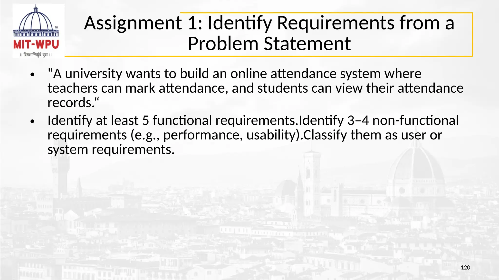 Assignment 1: Identify Requirements from a
Problem Statement
• "A university wants to build an online attendance system where
teachers can mark attendance, and students can view their attendance
records.“
• Identify at least 5 functional requirements.Identify 3–4 non-functional
requirements (e.g., performance, usability).Classify them as user or
system requirements.
120
 