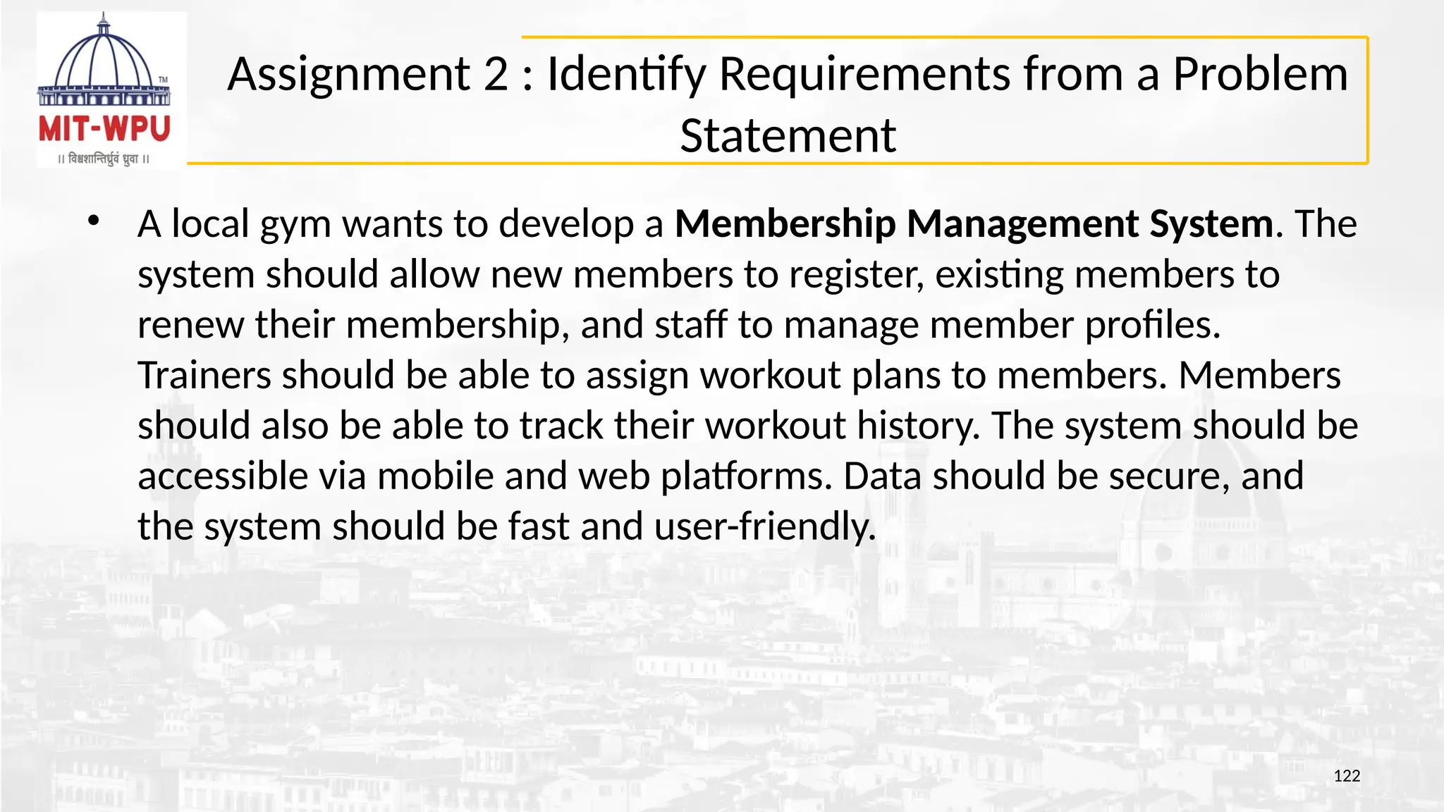 Assignment 2 : Identify Requirements from a Problem
Statement
• A local gym wants to develop a Membership Management System. The
system should allow new members to register, existing members to
renew their membership, and staff to manage member profiles.
Trainers should be able to assign workout plans to members. Members
should also be able to track their workout history. The system should be
accessible via mobile and web platforms. Data should be secure, and
the system should be fast and user-friendly.
122
 