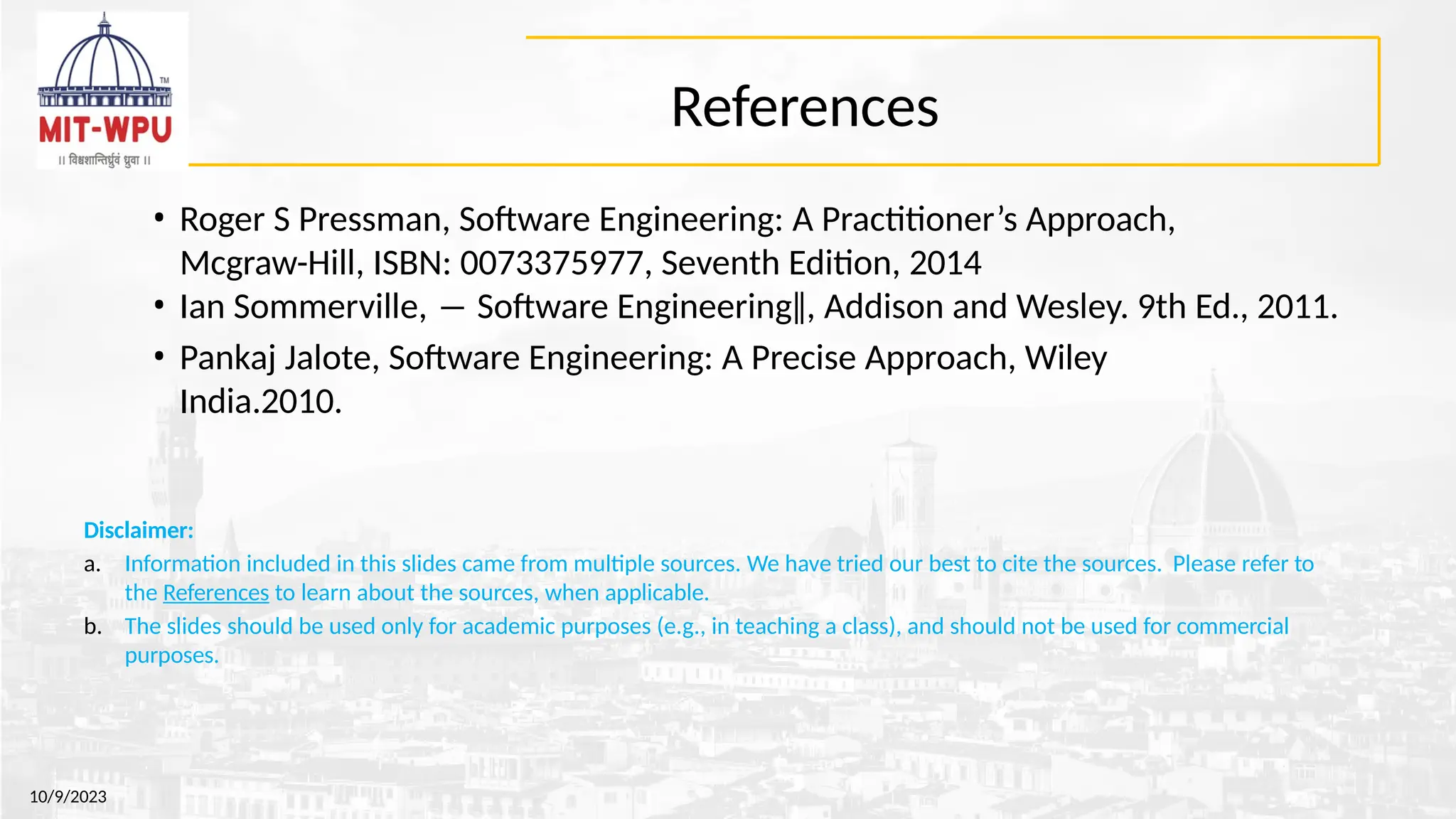 References
• Roger S Pressman, Software Engineering: A Practitioner’s Approach,
Mcgraw-Hill, ISBN: 0073375977, Seventh Edition, 2014
• Ian Sommerville, ― Software Engineering‖, Addison and Wesley. 9th Ed., 2011.
• Pankaj Jalote, Software Engineering: A Precise Approach, Wiley
India.2010.
10/9/2023
Disclaimer:
a. Information included in this slides came from multiple sources. We have tried our best to cite the sources. Please refer to
the References to learn about the sources, when applicable.
b. The slides should be used only for academic purposes (e.g., in teaching a class), and should not be used for commercial
purposes.
 