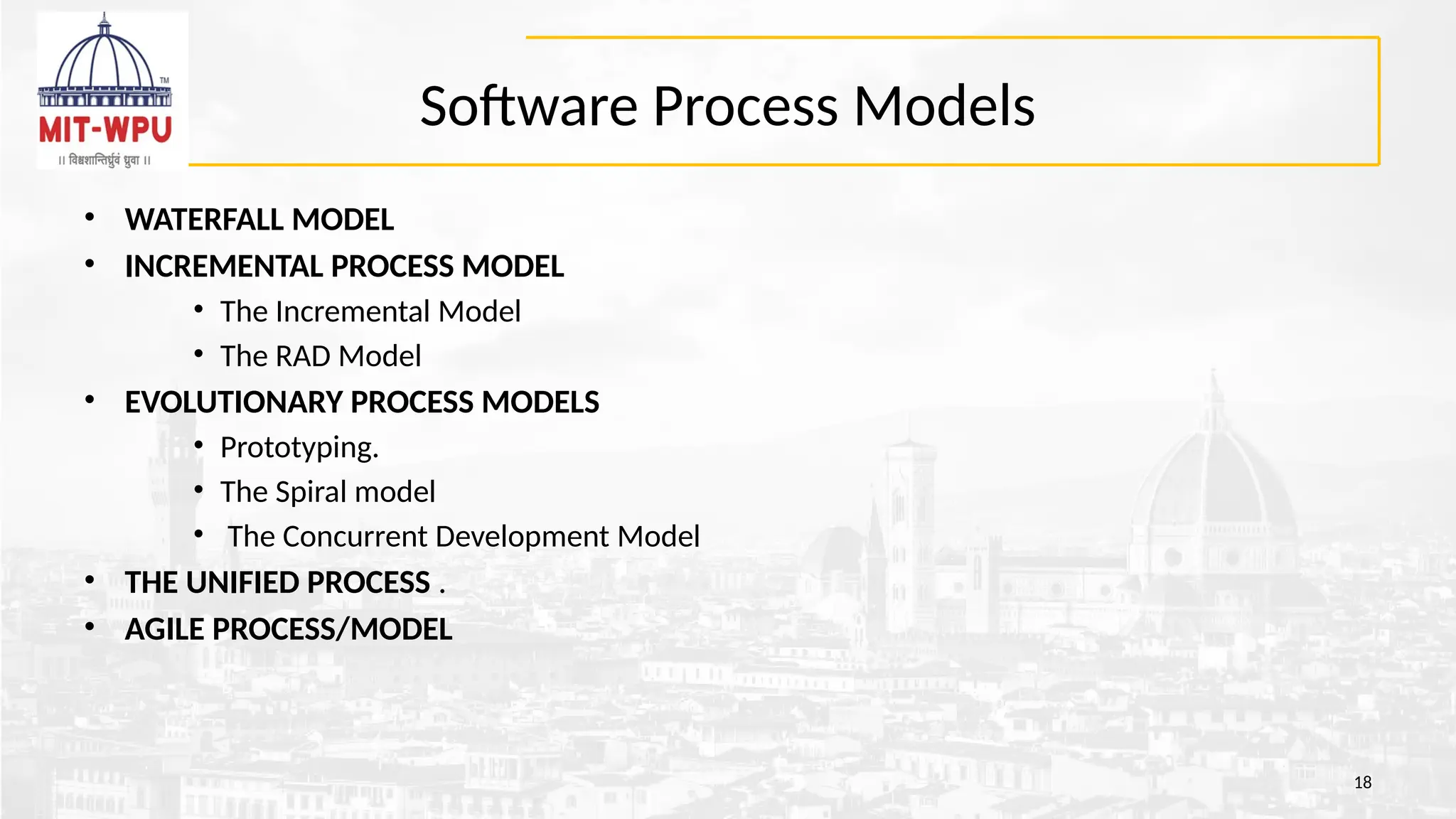 Software Process Models
• WATERFALL MODEL
• INCREMENTAL PROCESS MODEL
• The Incremental Model
• The RAD Model
• EVOLUTIONARY PROCESS MODELS
• Prototyping.
• The Spiral model
• The Concurrent Development Model
• THE UNIFIED PROCESS .
• AGILE PROCESS/MODEL
18
 