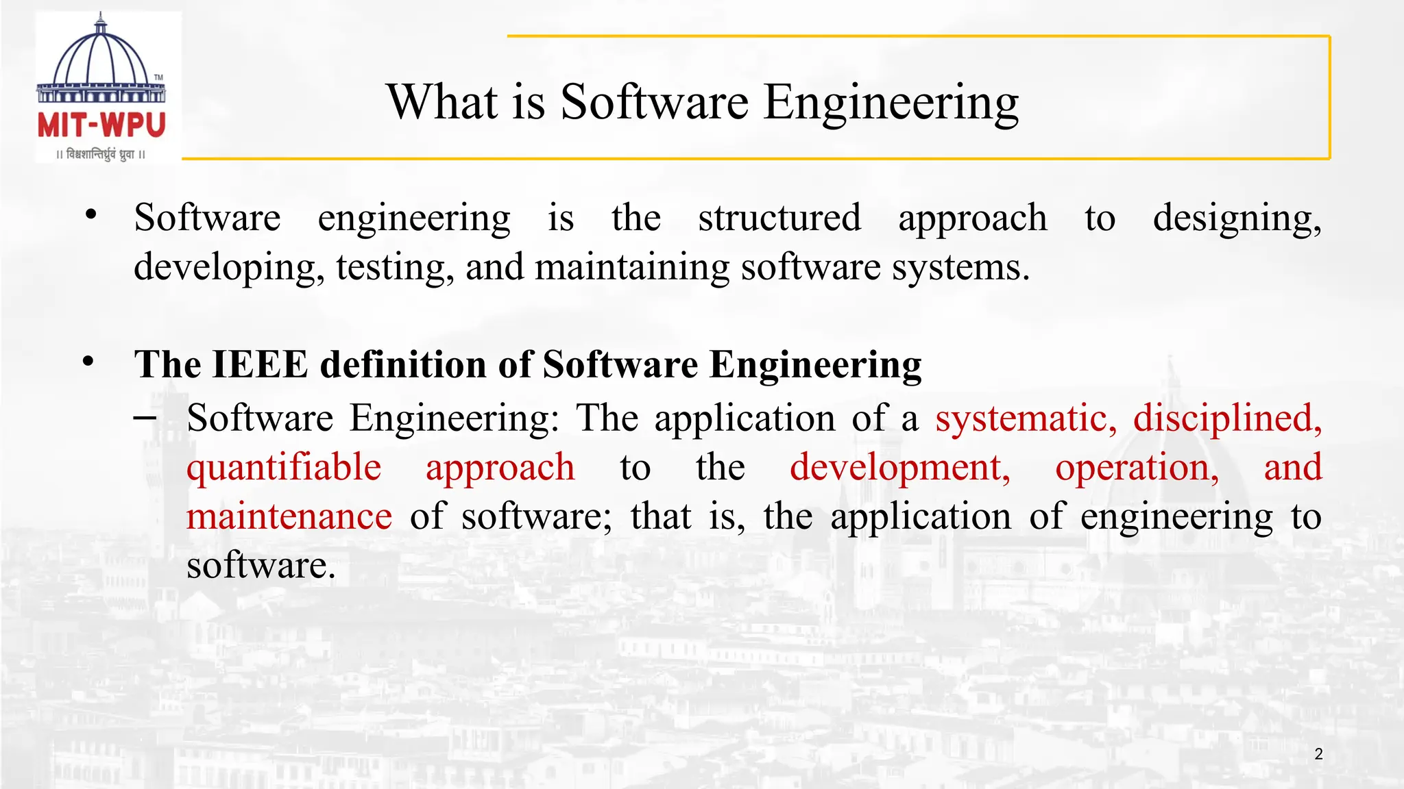 What is Software Engineering
• Software engineering is the structured approach to designing,
developing, testing, and maintaining software systems.
• The IEEE definition of Software Engineering
– Software Engineering: The application of a systematic, disciplined,
quantifiable approach to the development, operation, and
maintenance of software; that is, the application of engineering to
software.
2
 