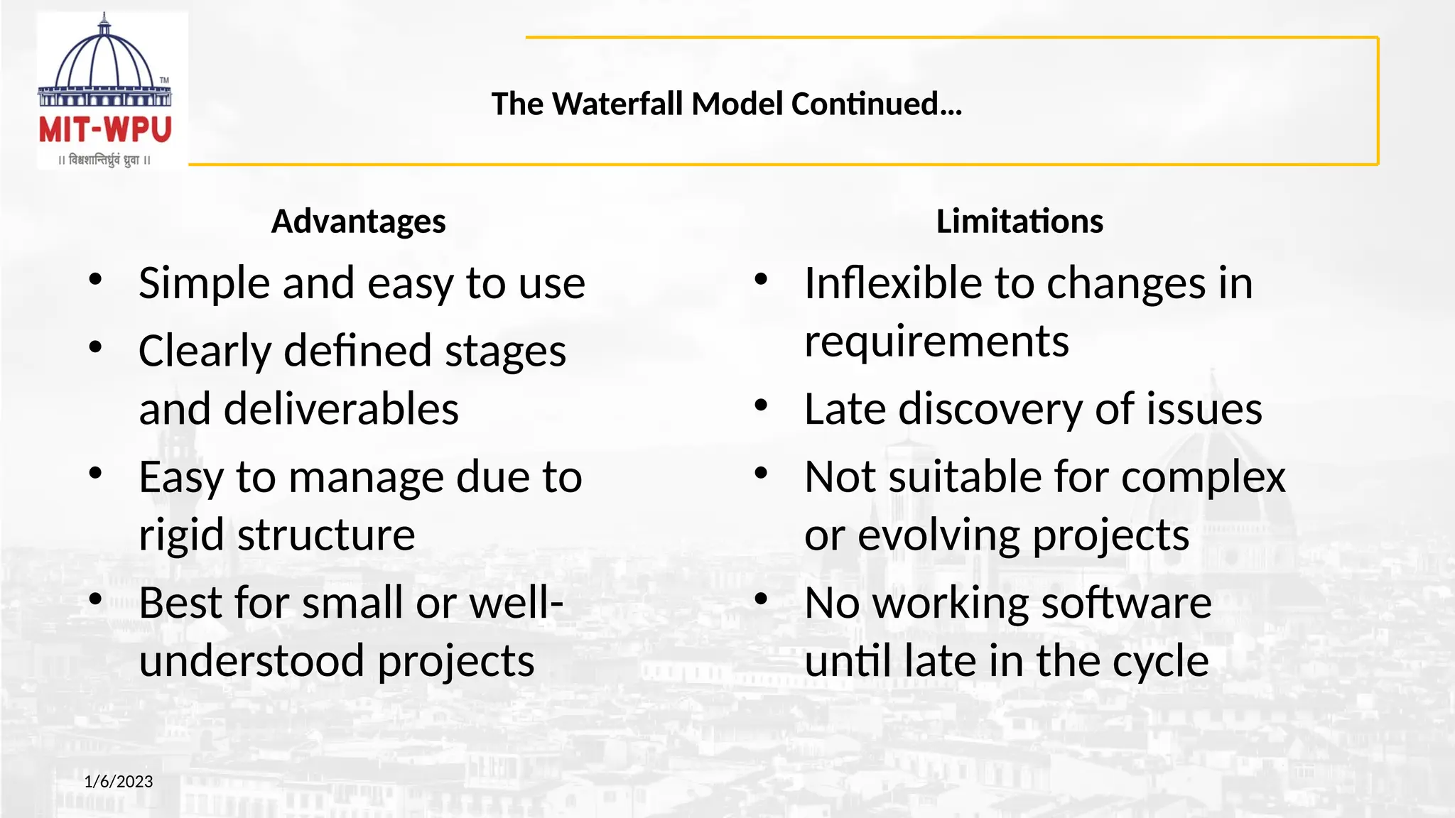 The Waterfall Model Continued…
Advantages
• Simple and easy to use
• Clearly defined stages
and deliverables
• Easy to manage due to
rigid structure
• Best for small or well-
understood projects
1/6/2023
Limitations
• Inflexible to changes in
requirements
• Late discovery of issues
• Not suitable for complex
or evolving projects
• No working software
until late in the cycle
 