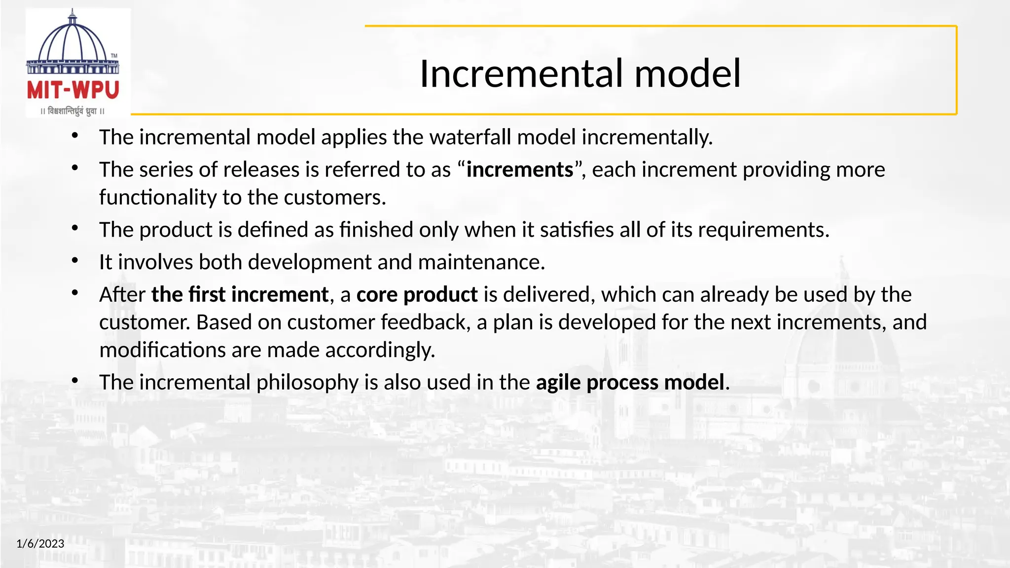 Incremental model
• The incremental model applies the waterfall model incrementally.
• The series of releases is referred to as “increments”, each increment providing more
functionality to the customers.
• The product is defined as finished only when it satisfies all of its requirements.
• It involves both development and maintenance.
• After the first increment, a core product is delivered, which can already be used by the
customer. Based on customer feedback, a plan is developed for the next increments, and
modifications are made accordingly.
• The incremental philosophy is also used in the agile process model.
1/6/2023
 