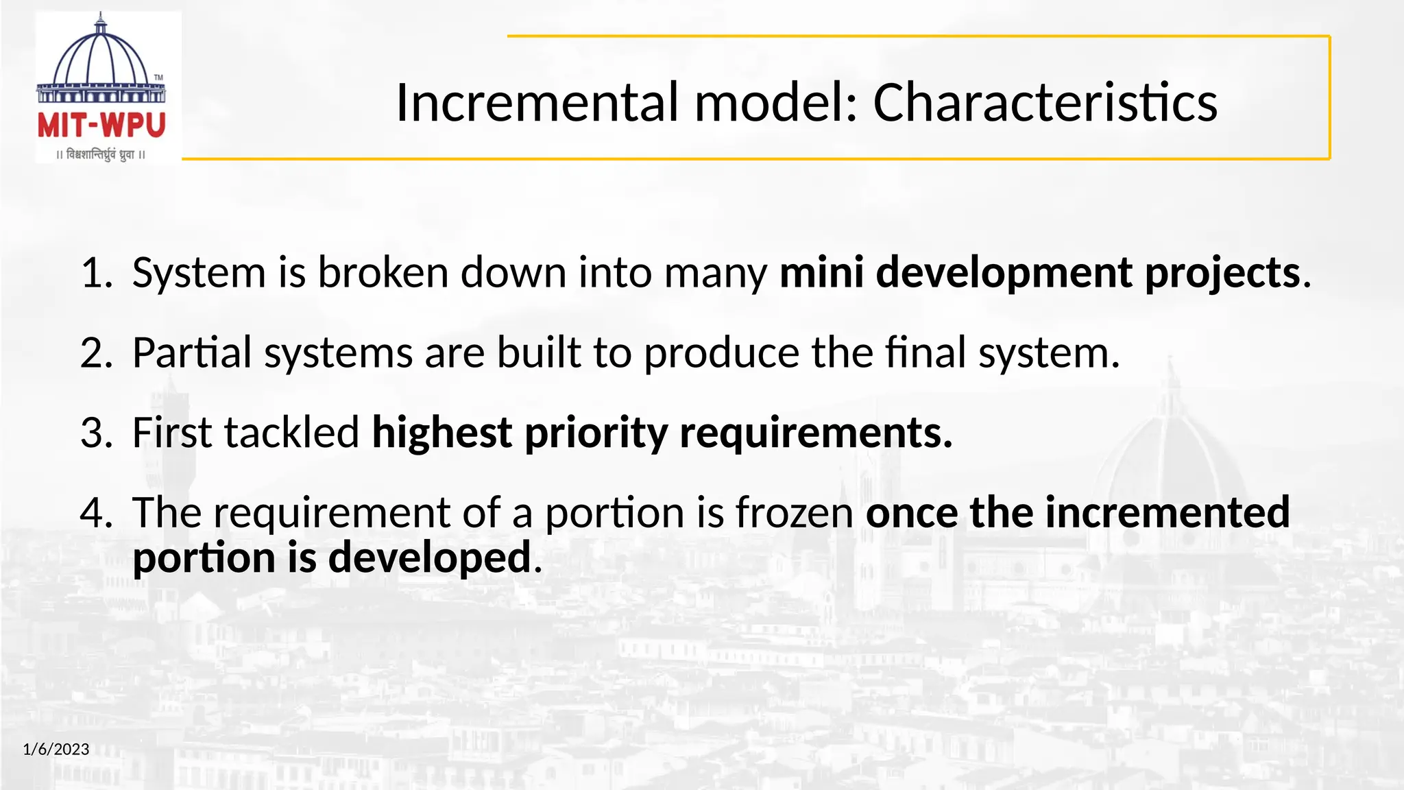 Incremental model: Characteristics
1. System is broken down into many mini development projects.
2. Partial systems are built to produce the final system.
3. First tackled highest priority requirements.
4. The requirement of a portion is frozen once the incremented
portion is developed.
1/6/2023
 