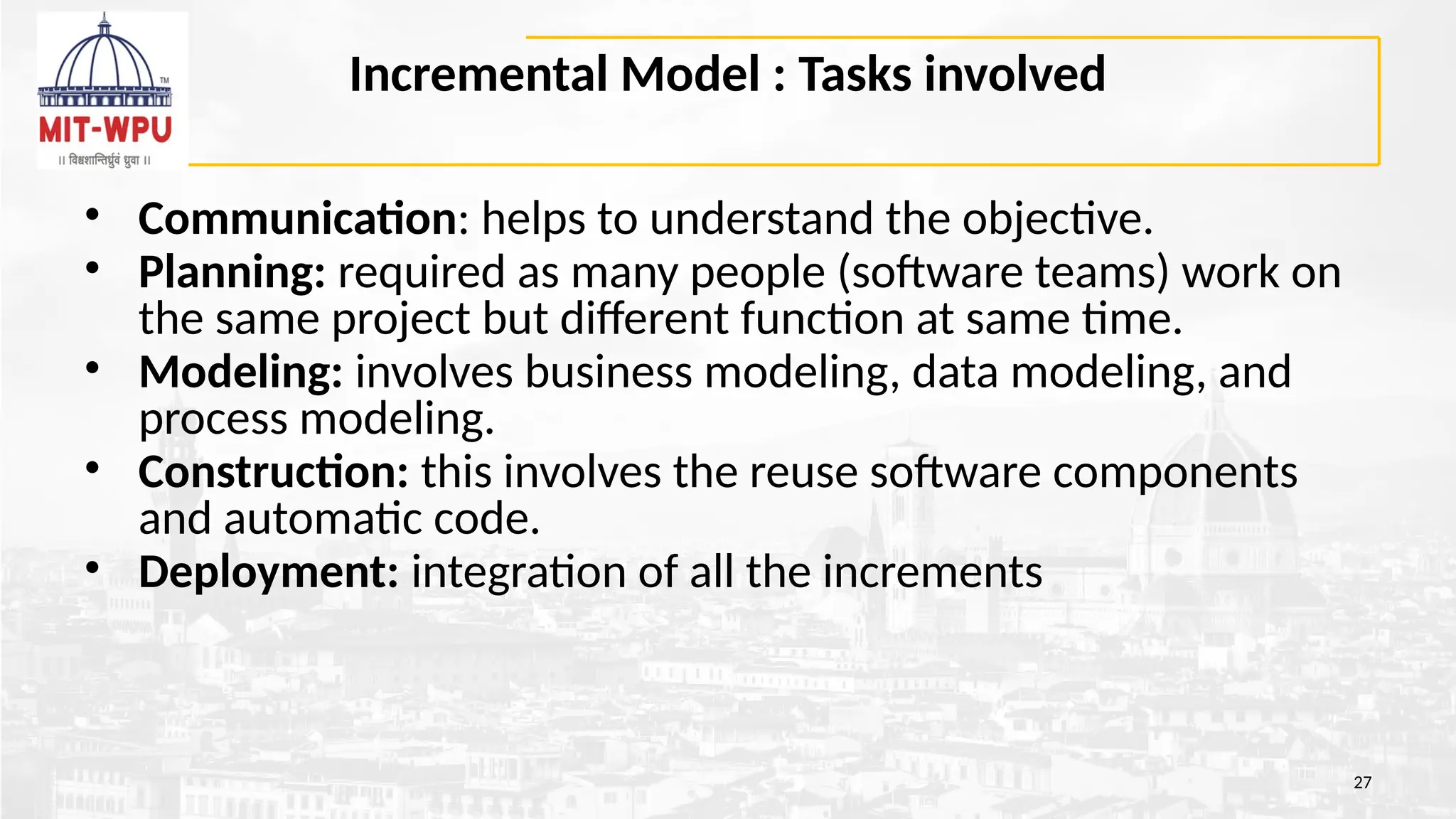 Incremental Model : Tasks involved
• Communication: helps to understand the objective.
• Planning: required as many people (software teams) work on
the same project but different function at same time.
• Modeling: involves business modeling, data modeling, and
process modeling.
• Construction: this involves the reuse software components
and automatic code.
• Deployment: integration of all the increments
27
 