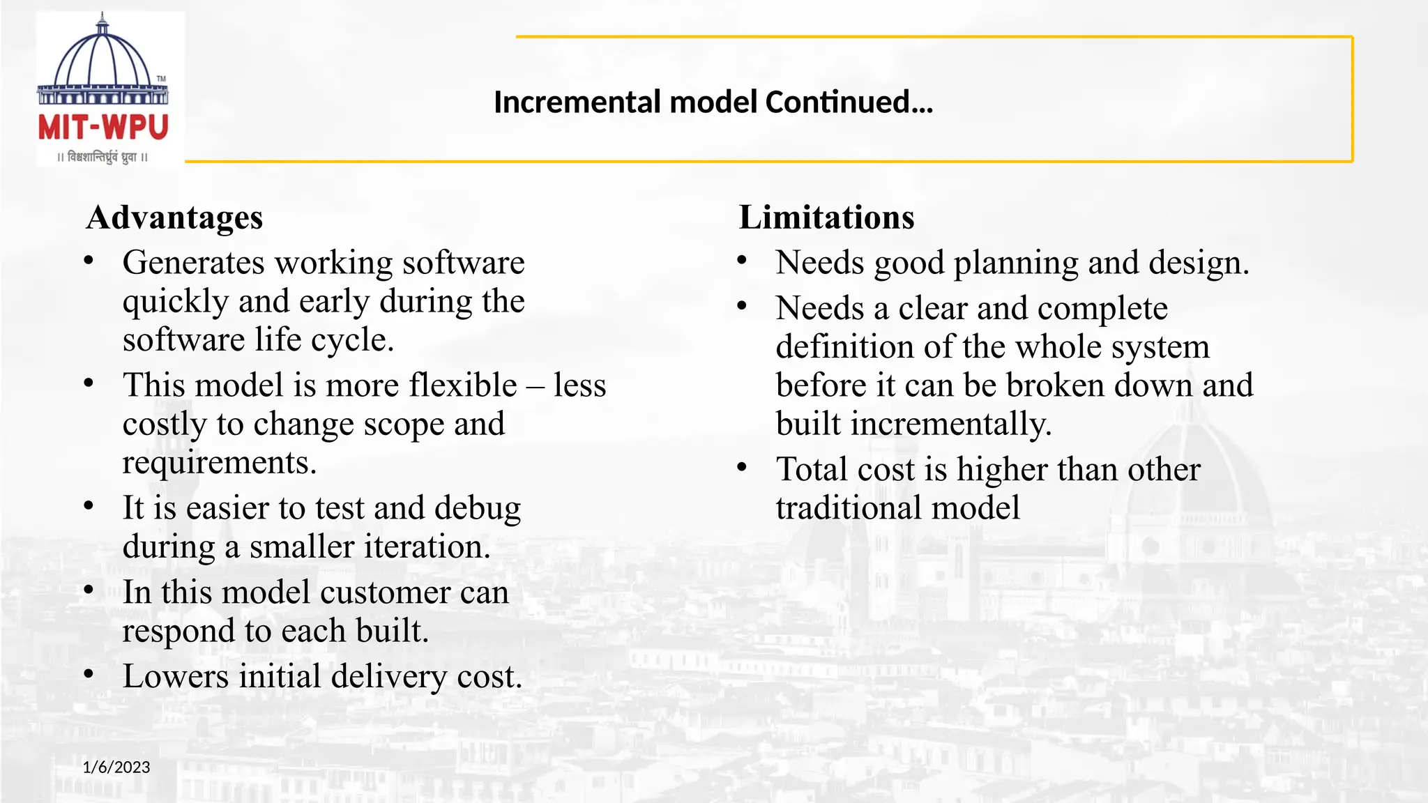 Incremental model Continued…
Advantages
• Generates working software
quickly and early during the
software life cycle.
• This model is more flexible – less
costly to change scope and
requirements.
• It is easier to test and debug
during a smaller iteration.
• In this model customer can
respond to each built.
• Lowers initial delivery cost.
1/6/2023
Limitations
• Needs good planning and design.
• Needs a clear and complete
definition of the whole system
before it can be broken down and
built incrementally.
• Total cost is higher than other
traditional model
 