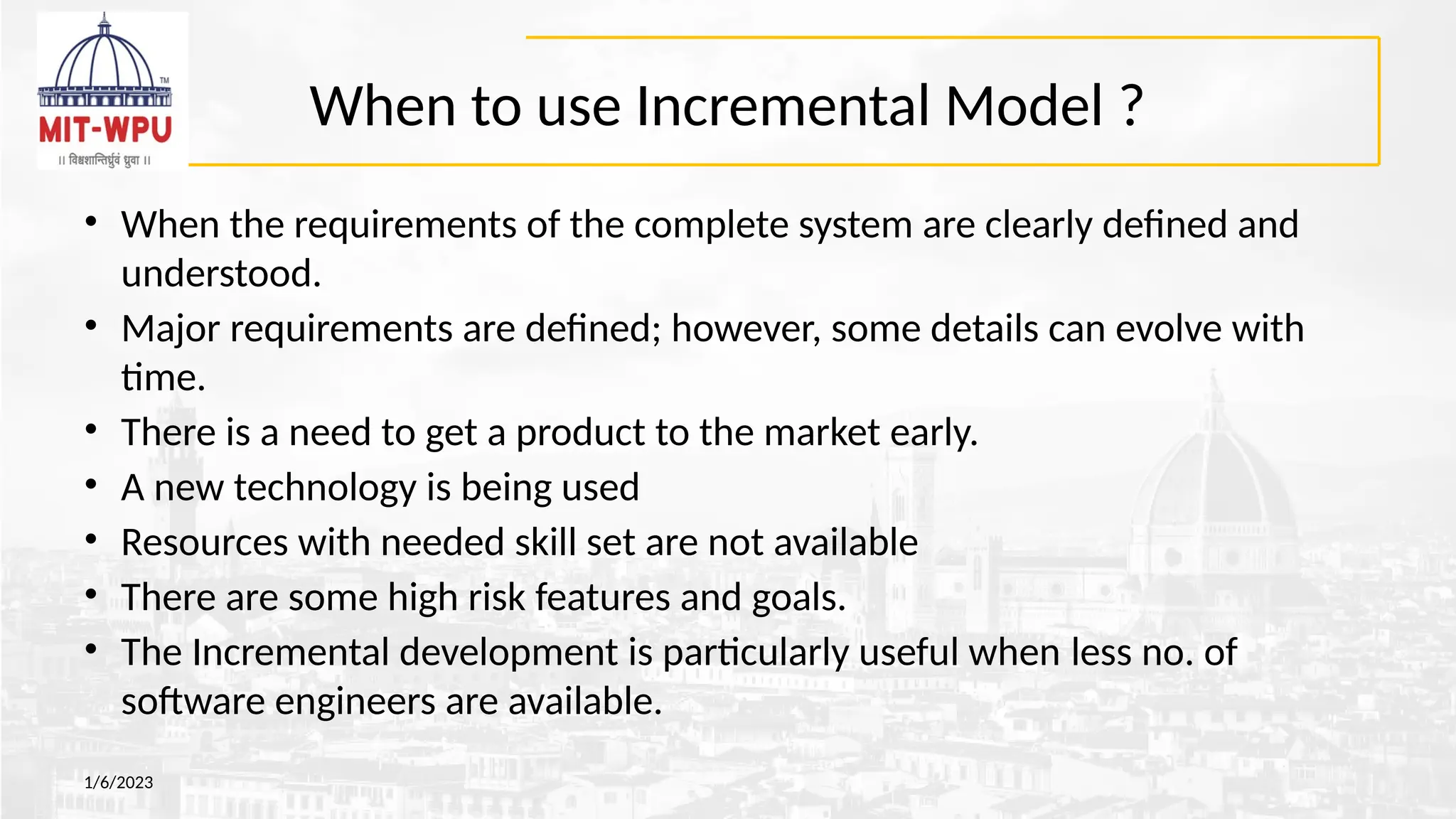 When to use Incremental Model ?
• When the requirements of the complete system are clearly defined and
understood.
• Major requirements are defined; however, some details can evolve with
time.
• There is a need to get a product to the market early.
• A new technology is being used
• Resources with needed skill set are not available
• There are some high risk features and goals.
• The Incremental development is particularly useful when less no. of
software engineers are available.
1/6/2023
 