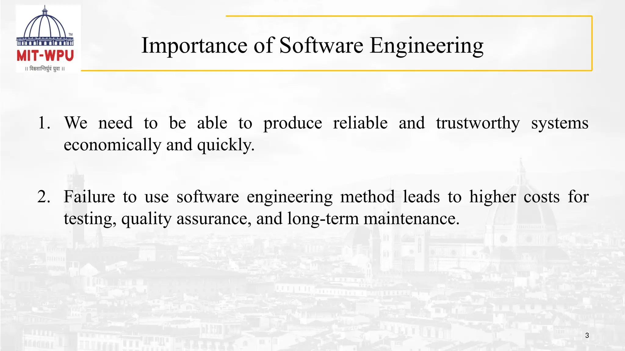 Importance of Software Engineering
1. We need to be able to produce reliable and trustworthy systems
economically and quickly.
2. Failure to use software engineering method leads to higher costs for
testing, quality assurance, and long-term maintenance.
3
 