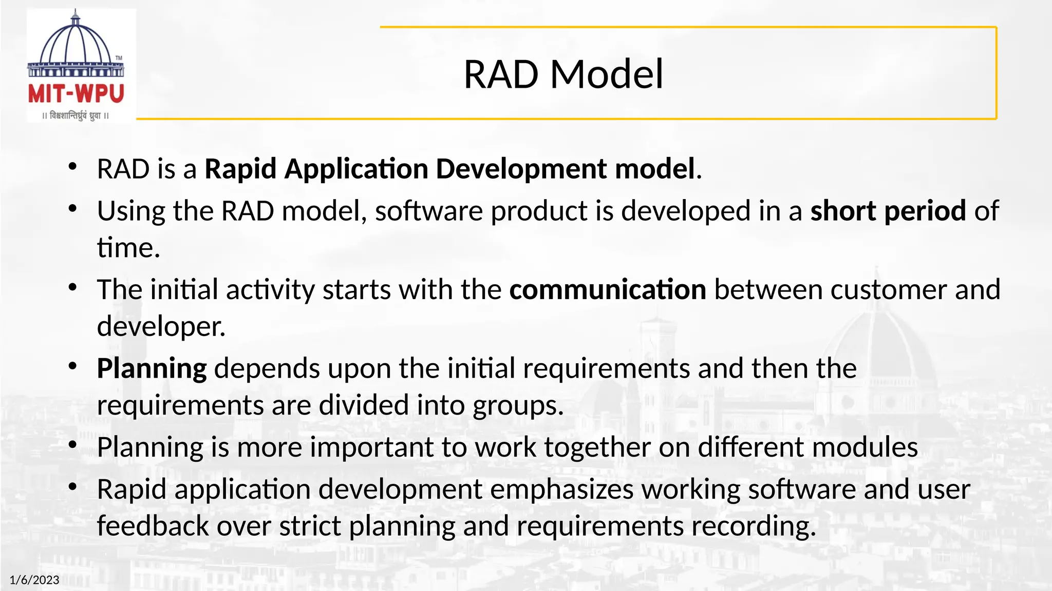 RAD Model
• RAD is a Rapid Application Development model.
• Using the RAD model, software product is developed in a short period of
time.
• The initial activity starts with the communication between customer and
developer.
• Planning depends upon the initial requirements and then the
requirements are divided into groups.
• Planning is more important to work together on different modules
• Rapid application development emphasizes working software and user
feedback over strict planning and requirements recording.
1/6/2023
 