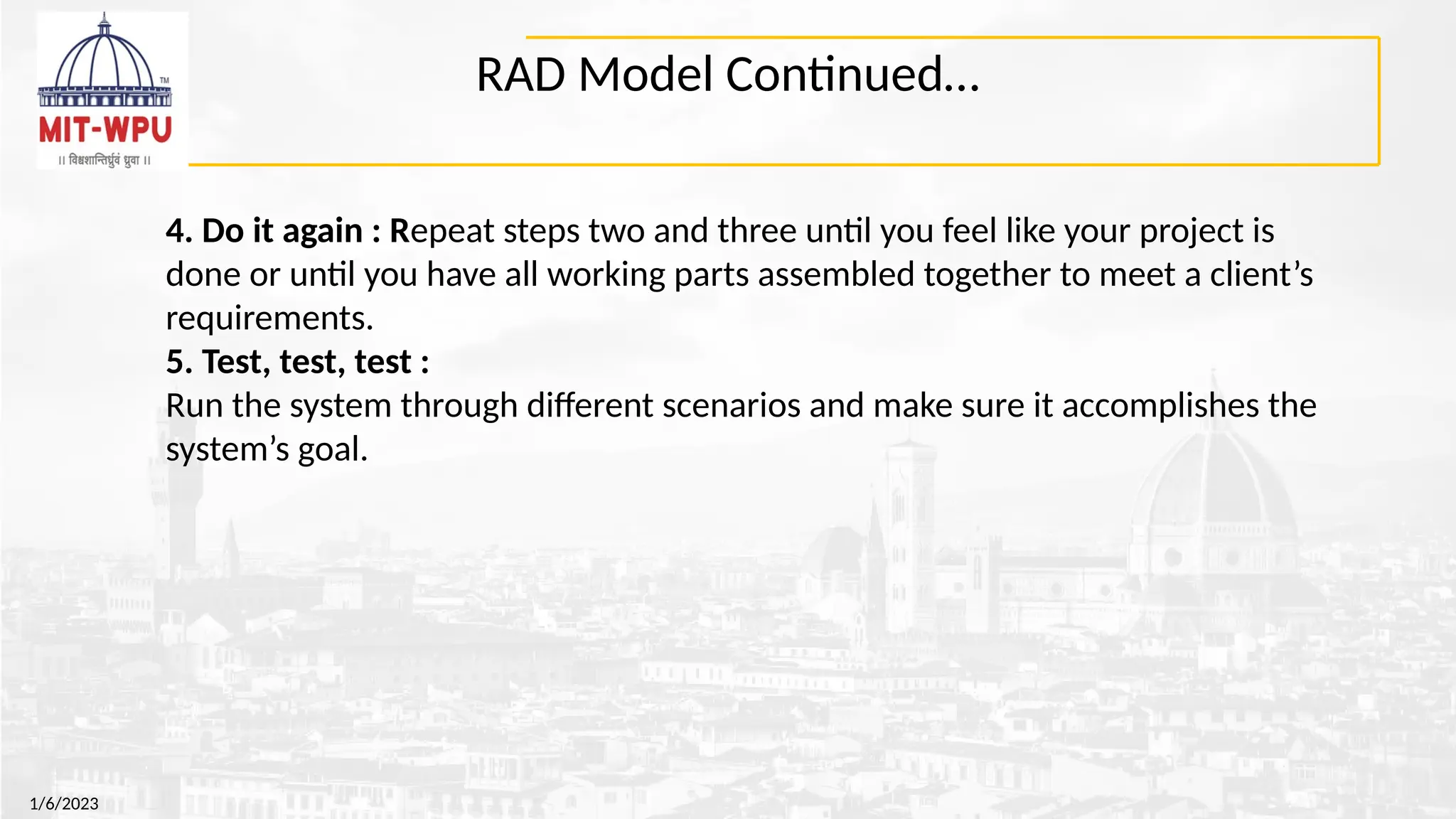 RAD Model Continued…
1/6/2023
4. Do it again : Repeat steps two and three until you feel like your project is
done or until you have all working parts assembled together to meet a client’s
requirements.
5. Test, test, test :
Run the system through different scenarios and make sure it accomplishes the
system’s goal.
 