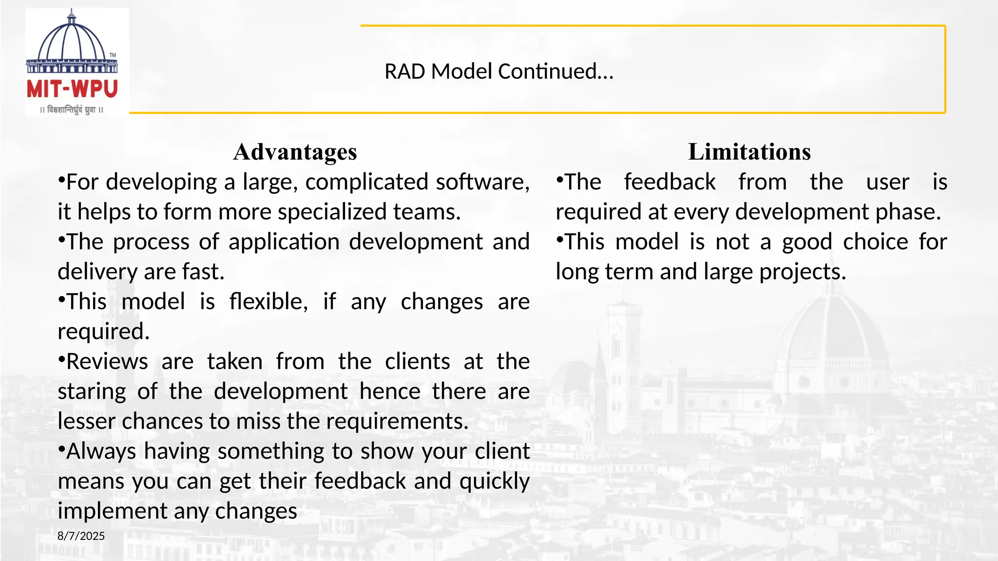RAD Model Continued…
Advantages
•For developing a large, complicated software,
it helps to form more specialized teams.
•The process of application development and
delivery are fast.
•This model is flexible, if any changes are
required.
•Reviews are taken from the clients at the
staring of the development hence there are
lesser chances to miss the requirements.
•Always having something to show your client
means you can get their feedback and quickly
implement any changes
8/7/2025
Limitations
•The feedback from the user is
required at every development phase.
•This model is not a good choice for
long term and large projects.
 